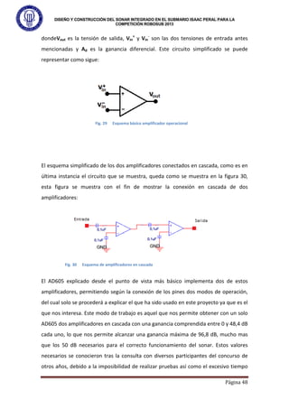DISEÑO Y CONSTRUCCIÓN DEL SONAR INTEGRADO EN EL SUBMARIO ISAAC PERAL PARA LA
COMPETICIÓN ROBOSUB 2013
Página 48
dondeVout es la tensión de salida, Vin
+
y Vin
-
son las dos tensiones de entrada antes
mencionadas y Ad es la ganancia diferencial. Este circuito simplificado se puede
representar como sigue:
El esquema simplificado de los dos amplificadores conectados en cascada, como es en
última instancia el circuito que se muestra, queda como se muestra en la figura 30,
esta figura se muestra con el fin de mostrar la conexión en cascada de dos
amplificadores:
El AD605 explicado desde el punto de vista más básico implementa dos de estos
amplificadores, permitiendo según la conexión de los pines dos modos de operación,
del cual solo se procederá a explicar el que ha sido usado en este proyecto ya que es el
que nos interesa. Este modo de trabajo es aquel que nos permite obtener con un solo
AD605 dos amplificadores en cascada con una ganancia comprendida entre 0 y 48,4 dB
cada uno, lo que nos permite alcanzar una ganancia máxima de 96,8 dB, mucho mas
que los 50 dB necesarios para el correcto funcionamiento del sonar. Estos valores
necesarios se conocieron tras la consulta con diversos participantes del concurso de
otros años, debido a la imposibilidad de realizar pruebas así como el excesivo tiempo
Fig. 29 Esquema básico amplificador operacional
Fig. 30 Esquema de amplificadores en cascada
 