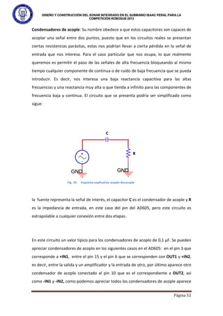DISEÑO Y CONSTRUCCIÓN DEL SONAR INTEGRADO EN EL SUBMARIO ISAAC PERAL PARA LA
COMPETICIÓN ROBOSUB 2013
Página 52
Condensadores de acople: Su nombre obedece a que estos capacitores son capaces de
acoplar una señal entre dos puntos, puesto que en los circuitos reales se presentan
ciertas resistencias parásitas, estas nos podrían llevar a cierta pérdida en la señal de
entrada que nos interesa. Para el caso particular que nos ocupa, lo que realmente
queremos es permitir el paso de las señales de alta frecuencia bloqueando al mismo
tiempo cualquier componente de continua o de ruido de baja frecuencia que se pueda
introducir. Es decir, nos interesa una baja reactancia capacitiva para las altas
frecuencias y una reactancia muy alta o que tienda a infinito para las componentes de
frecuencia baja y continua. El circuito que se presenta podría ser simplificado como
sigue:
la fuente representa la señal de interés, el capacitor C es el condensador de acople y R
es la impedancia de entrada, en este caso del pin del AD605, pero este circuito es
extrapolable a cualquier conexión entre dos etapas.
En este circuito un valor típico para los condensadores de acoplo de 0,1 µF. Se pueden
apreciar condensadores de acoplo en los siguientes casos en el AD605: en el pin 3 que
corresponde a +IN1, entre el pin 15 y el pin 6 que se corresponden con OUT1 y +IN2,
es decir, entre la salida y un amplificador y la entrada de otro, por último aparece otro
condensador de acoplo conectado al pin 10 que es el correspondiente a OUT2, así
como -IN1 y -IN2, como podemos apreciar todos los condensadores de acople aparece
Fig. 33 Esquema explicativo acople-desacople
 