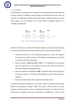 DISEÑO Y CONSTRUCCIÓN DEL SONAR INTEGRADO EN EL SUBMARIO ISAAC PERAL PARA LA
COMPETICIÓN ROBOSUB 2013
Página 60
5.4 FILTRADO
A continuación nos centraremos en la explicación del funcionamiento y descripción de
los filtros usados en el SONAR, a grandes rasgos se puede decir que se han usado una
conexión en cascada de dos filtros activos pasa-banda, la salida de cada uno de estos
filtros estaba a su vez conectada a un circuito buffer, el diagrama general es el
mostrado en la figura 39:
Antes de continuar con la explicación introduciré algunos conceptos que serán útiles a
la hora de la comprensión de los filtros pasa-banda con los que estamos tratando:
• Frecuencia central ó f0 : es la frecuencia situada en el centro del rango de
frecuencias que el filtro no atenúa. Típicamente se corresponde con el pico de
la curva de respuesta en frecuencia.
• Ancho de banda o BW (Bandwidth): BW = fs - fi, definido por la frecuencia
superior e inferior, fs y fi , son aquellas en las que la atenuación es de 0,707 o 3
dB a ambos lados de la mitad de la banda
• Factor de calidad o factor Q, Q = f0 / BW: nos permite saber como de amplio es
el ancho de banda, un valor bajo de Q significará un gran ancho de banda y
viceversa.
• Ganancia de media banda, H: es la ganancia de voltaje para f0.
Los filtros pasa-banda diseñados son de 2 polos, reciben el nombre de filtros pasa-
banda de realimentación múltiple o MFB, estos tipos de filtros cuentas con varias
ventajas, la primera de ellas es que no necesitamos inductores, los cuales son caros y
voluminosos, la segunda es que solo necesitamos un amplificador, a pesar de esto
Fig. 38 Esquema de filtrado usado en el SONAR
 