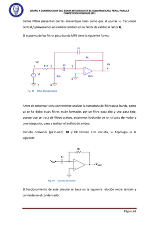 DISEÑO Y CONSTRUCCIÓN DEL SONAR INTEGRADO EN EL SUBMARIO ISAAC PERAL PARA LA
COMPETICIÓN ROBOSUB 2013
Página 61
dichos filtros presentan ciertas desventajas tales como que al ajustar su frecuencia
central f0 provocamos un cambio también en su factor de calidad o factor Q.
El esquema de los filtros paso-banda MFB tiene la siguiente forma:
Antes de continuar sería conveniente analizar la estructura del filtro pasa-banda, como
ya se ha dicho estos filtros están formados por un filtro pasa-alto y uno pasa-bajo,
puesto que se trata de filtros activos, estaremos hablando de un circuito derivador y
uno integrador, paso a realizar el análisis de ambos:
Circuito derivador (paso-alto): R2 y C2 forman este circuito, su topología es la
siguiente:
El funcionamiento de este circuito se basa en la siguiente relación entre tensión y
corriente en el condensador:
Fig. 39 Filtro Multifeedback
Fig. 40 Circuito derivador
 