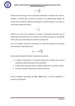 DISEÑO Y CONSTRUCCIÓN DEL SONAR INTEGRADO EN EL SUBMARIO ISAAC PERAL PARA LA
COMPETICIÓN ROBOSUB 2013
Página 62
𝐼 = 𝐶
𝑑𝑉
𝑑𝑡
Siendo I la corriente que circula a través del condensador en Amperios, C su valor en
Faradios y el término
𝑑𝑉
𝑑𝑇
la variación de tensión en una determinada variación de
tiempo. Esta corriente de salida del condensador se conecta entonces a un resistor, el
cual cumple la siguiente relación:
𝐼 =
𝑉
𝑅
donde R es el valor de la resistencia en ohmios. Es importante puntualizar que el
amplificador operacional tiene una resistencia de entrada que puede ser considerada
infinita, por lo que todo el flujo de corriente irá a través de R.
Si Vout es el voltaje a través de la resistencia y Vin, podemos reordenar las ecuaciones
antes expuestas y expresarlas como:
𝑉𝑜𝑢𝑡 = −𝑅𝐶
𝑑𝑉𝑖𝑛
𝑑𝑡
de esta ecuación podemos obtener las siguientes ecuaciones:
• La salida es proporcional a la derivada temporal de la entrada, por lo que el
amplificador operacional actúa como un derivador.
• El signo menos indica que existe un desfase de 180o
entre la entrada y la salida.
• La ecuación anterior funciona para cualquier frecuencia.
Circuito integrador (paso-bajo): C1, R1A y R1B forman un circuito integrador, su
esquema es el siguiente:
 