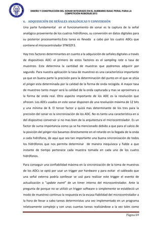 DISEÑO Y CONSTRUCCIÓN DEL SONAR INTEGRADO EN EL SUBMARIO ISAAC PERAL PARA LA
COMPETICIÓN ROBOSUB 2013
Página 69
6. ADQUISICIÓN DE SEÑALES ANALÓGICAS Y CONVERSIÓN
Una parte fundamental en el funcionamiento de sonar es la captura de la señal
analógica proveniente de los cuatros hidrófonos, su conversión en datos digitales para
su posterior procesamiento.Esta tarea es llevada a cabo por los cuatro ADCs que
contiene el microcontrolador STM32F3.
Hay tres factores determinantes en cuanto a la adquisición de señales digitales a través
de dispositivos ADC: el primero de estos factores es el sampling rate o tasa de
muestreo. Esta determina la cantidad de muestras que podremos adquirir por
segundo. Para nuestra aplicación la tasa de muestreo es una característica importante
ya que en buena parte la precisión para la determinación del punto en el que se sitúa
el pinger esta determinada por la calidad de la forma de onda recogida. A mayor tasa
de muestreo tanto mayor será la calidad de la onda capturada y mas se aproximara a
la forma de onda real. Otro aspecto importante de los ADC es la resolución que
ofrecen. Los ADCs usados en este sonar disponen de una resolución máxima de 12 bits
y una mínima de 8. El tercer factor y quizá mas determinante de los tres para la
precisión del sonar es la sincronización de los ADC. No es tanto una característica en si
del dispositivo conversor si no mas bien de la arquitectura el microcontrolador. Es un
factor de suma importancia como ya se ha mencionado debido a que para el calcio de
la posición del pinger nos basamos directamente en el retardo en la llegada de la onda
a cada hidrófono, de aquí que sea tan importante una buena sincronización de todos
los hidrófonos que nos permita determinar de manera inequívoca y fiable a que
instante de tiempo pertenece cada muestra tomada en cada uno de los cuatro
hidrófonos.
Para conseguir una confiabilidad máxima en la sincronización de la toma de muestras
de los ADCs se optó por usar un trigger por hardware y para evitar el cableado que
una señal externa podría conllevar se usó para realizar este trigger el evento de
actualización o "update event" de un timer interno del microcontrolador. Ante la
pregunta de porque no se utilizó un trigger software o simplemente se estableció un
modo de muestreo continuo la respuesta es la escasa fiabilidad del microcontrolador a
la hora de llevar a cabo tareas deterministas una vez implementado en un programa
relativamente complejo y con unas cuantas tareas realizándose a la vez tales como
 