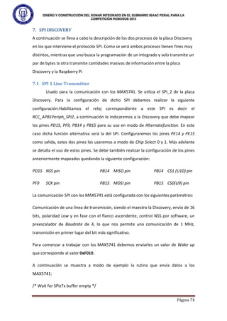 DISEÑO Y CONSTRUCCIÓN DEL SONAR INTEGRADO EN EL SUBMARIO ISAAC PERAL PARA LA
COMPETICIÓN ROBOSUB 2013
Página 74
7. SPI DISCOVERY
A continuación se lleva a cabo la descripción de los dos procesos de la placa Discovery
en los que interviene el protocolo SPI. Como se verá ambos procesos tienen fines muy
distintos, mientras que uno busca la programación de un integrado y solo transmite un
par de bytes la otra transmite cantidades masivas de información entre la placa
Discovery y la Raspberry Pi
7.1 SPI 1 Line Transmitter
Usado para la comunicación con los MAX5741. Se utiliza el SPI_2 de la placa
Discovery. Para la configuración de dicho SPI debemos realizar la siguiente
configuración:Habilitamos el reloj correspondiente a este SPI es decir el
RCC_APB1Periph_SPI2, a continuación le indicaremos a la Discovery que debe mapear
los pines PD15, PF9, PB14 y PB15 para su uso en modo de Alternatefunction. En este
caso dicha función alternativa será la del SPI. Configuraremos los pines PE14 y PE15
como salida, estos dos pines los usaremos a modo de Chip Select 0 y 1. Más adelante
se detalla el uso de estos pines. Se debe también realizar la configuración de los pines
anteriormente mapeados quedando la siguiente configuración:
PD15 NSS pin PB14 MISO pin PB14 CS1 (U10) pin
PF9 SCK pin PB15 MOSI pin PB15 CS0(U9) pin
La comunicación SPI con los MAX5741 está configurada con los siguientes parámetros:
Comunicación de una línea de transmisión, siendo el maestro la Discovery, envío de 16
bits, polaridad Low y en fase con el flanco ascendente, control NSS por software, un
preescalador de Baudrate de 4, lo que nos permite una comunicación de 1 MHz,
transmisión en primer lugar del bit más significativo.
Para comenzar a trabajar con los MAX5741 debemos enviarles un valor de Wake up
que corresponde al valor 0xF010.
A continuación se muestra a modo de ejemplo la rutina que envía datos a los
MAX5741:
/* Wait for SPIzTx buffer empty */
 