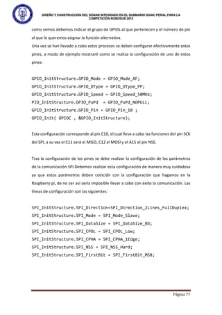 DISEÑO Y CONSTRUCCIÓN DEL SONAR INTEGRADO EN EL SUBMARIO ISAAC PERAL PARA LA
COMPETICIÓN ROBOSUB 2013
Página 77
como vemos debemos indicar el grupo de GPIOs al que pertenecen y el número de pin
al que le queremos asignar la función alternativa.
Una vez se han llevado a cabo estos procesos se deben configurar efectivamente estos
pines, a modo de ejemplo mostraré como se realiza la configuración de uno de estos
pines:
GPIO_InitStructure.GPIO_Mode = GPIO_Mode_AF;
GPIO_InitStructure.GPIO_OType = GPIO_OType_PP;
GPIO_InitStructure.GPIO_Speed = GPIO_Speed_50MHz;
PIO_InitStructure.GPIO_PuPd = GPIO_PuPd_NOPULL;
GPIO_InitStructure.GPIO_Pin = GPIO_Pin_10 ;
GPIO_Init( GPIOC , &GPIO_InitStructure);
Esta configuración corresponde al pin C10, el cual lleva a cabo las funciones del pin SCK
del SPI, a su vez el C11 será el MISO, C12 el MOSI y el A15 el pin NSS.
Tras la configuración de los pines se debe realizar la configuración de los parámetros
de la comunicación SPI.Debemos realizar esta configuración de manera muy cuidadosa
ya que estos parámetros deben coincidir con la configuración que hagamos en la
Raspberry pi, de no ser así sería imposible llevar a cabo con éxito la comunicación. Las
líneas de configuración son las siguientes:
SPI_InitStructure.SPI_Direction=SPI_Direction_2Lines_FullDuplex;
SPI_InitStructure.SPI_Mode = SPI_Mode_Slave;
SPI_InitStructure.SPI_DataSize = SPI_DataSize_8b;
SPI_InitStructure.SPI_CPOL = SPI_CPOL_Low;
SPI_InitStructure.SPI_CPHA = SPI_CPHA_1Edge;
SPI_InitStructure.SPI_NSS = SPI_NSS_Hard;
SPI_InitStructure.SPI_FirstBit = SPI_FirstBit_MSB;
 