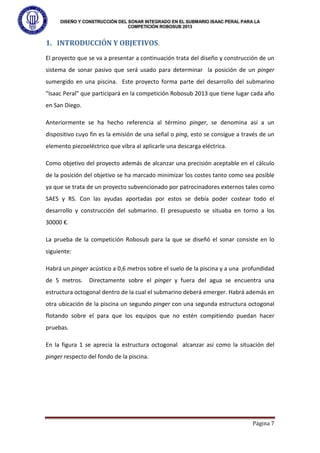 DISEÑO Y CONSTRUCCIÓN DEL SONAR INTEGRADO EN EL SUBMARIO ISAAC PERAL PARA LA
COMPETICIÓN ROBOSUB 2013
Página 7
1. INTRODUCCIÓN Y OBJETIVOS.
El proyecto que se va a presentar a continuación trata del diseño y construcción de un
sistema de sonar pasivo que será usado para determinar la posición de un pinger
sumergido en una piscina. Este proyecto forma parte del desarrollo del submarino
"Isaac Peral" que participará en la competición Robosub 2013 que tiene lugar cada año
en San Diego.
Anteriormente se ha hecho referencia al término pinger, se denomina así a un
dispositivo cuyo fin es la emisión de una señal o ping, esto se consigue a través de un
elemento piezoeléctrico que vibra al aplicarle una descarga eléctrica.
Como objetivo del proyecto además de alcanzar una precisión aceptable en el cálculo
de la posición del objetivo se ha marcado minimizar los costes tanto como sea posible
ya que se trata de un proyecto subvencionado por patrocinadores externos tales como
SAES y RS. Con las ayudas aportadas por estos se debía poder costear todo el
desarrollo y construcción del submarino. El presupuesto se situaba en torno a los
30000 €.
La prueba de la competición Robosub para la que se diseñó el sonar consiste en lo
siguiente:
Habrá un pinger acústico a 0,6 metros sobre el suelo de la piscina y a una profundidad
de 5 metros. Directamente sobre el pinger y fuera del agua se encuentra una
estructura octogonal dentro de la cual el submarino deberá emerger. Habrá además en
otra ubicación de la piscina un segundo pinger con una segunda estructura octogonal
flotando sobre el para que los equipos que no estén compitiendo puedan hacer
pruebas.
En la figura 1 se aprecia la estructura octogonal alcanzar así como la situación del
pinger respecto del fondo de la piscina.
 