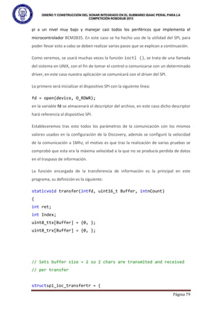 DISEÑO Y CONSTRUCCIÓN DEL SONAR INTEGRADO EN EL SUBMARIO ISAAC PERAL PARA LA
COMPETICIÓN ROBOSUB 2013
Página 79
pi a un nivel muy bajo y manejar casi todos los periféricos que implementa el
microcontrolador BCM2835. En este caso se ha hecho uso de la utilidad del SPI, para
poder llevar esto a cabo se deben realizar varios pasos que se explican a continuación.
Como veremos, se usará muchas veces la función ioctl (), se trata de una llamada
del sistema en UNIX, con el fin de tomar el control o comunicarse con un determinado
driver, en este caso nuestra aplicación se comunicará con el driver del SPI.
Lo primero será inicializar el dispositivo SPI con la siguiente línea:
fd = open(device, O_RDWR);
en la variable fd se almacenará el descriptor del archivo, en este caso dicho descriptor
hará referencia al dispositivo SPI.
Estableceremos tras esto todos los parámetros de la comunicación con los mismos
valores usados en la configuración de la Discovery, además se configuró la velocidad
de la comunicación a 1Mhz, el motivo es que tras la realización de varias pruebas se
comprobó que esta era la máxima velocidad a la que no se producía perdida de datos
en el traspaso de información.
La función encargada de la transferencia de información es la principal en este
programa, su definición es la siguiente:
staticvoid transfer(intfd, uint16_t Buffer, intnCount)
{
int ret;
int Index;
uint8_ttx[Buffer] = {0, };
uint8_trx[Buffer] = {0, };
// Sets buffer size = 2 so 2 chars are transmited and received
// per transfer
structspi_ioc_transfertr = {
 