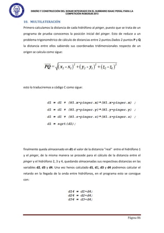 DISEÑO Y CONSTRUCCIÓN DEL SONAR INTEGRADO EN EL SUBMARIO ISAAC PERAL PARA LA
COMPETICIÓN ROBOSUB 2013
Página 86
10. MULTILATERACIÓN
Primero calculamos la distancia de cada hidrófono al pinger, puesto que se trata de un
programa de prueba conocemos la posición inicial del pinger. Esto de reduce a un
problema trigonométrico de cálculo de distancias entre 2 puntos.Dados 2 puntos P y Q
la distancia entre ellos sabiendo sus coordenadas tridimensionales respecto de un
origen se calcula como sigue:
esto lo traduciremos a código C como sigue:
finalmente queda almacenado en d1 el valor de la distancia "real" entre el hidrófono 1
y el pinger, de la misma manera se procede para el cálculo de la distancia entre el
pinger y el hidrófono 2, 3 y 4, quedando almacenadas sus respectivas distancias en las
variables d2, d3 y d4. Una vez henos calculado d1, d2, d3 y d4 podremos calcular el
retardo en la llegada de la onda entre hidrófonos, en el programa esto se consigue
con:
 