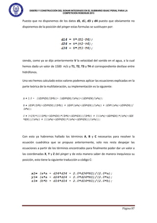 DISEÑO Y CONSTRUCCIÓN DEL SONAR INTEGRADO EN EL SUBMARIO ISAAC PERAL PARA LA
COMPETICIÓN ROBOSUB 2013
Página 87
Puesto que no disponemos de los datos d1, d2, d3 y d4 puesto que obviamente no
disponemos de la posición del pinger estas formulas se sustituyen por:
siendo, como ya se dijo anteriormente V la velocidad del sonido en el agua, a la cual
hemos dado un valor de 1500 m/s y T1, T2, T3 y T4 el correspondiente desfase entre
hidrófonos.
Una vez hemos calculado estos valores podemos aplicar las ecuaciones explicadas en la
parte teórica de la multilateración, su implementación es la siguiente:
Con esto ya habremos hallado los términos A, B y C necesarios para resolver la
ecuación cuadrática que se propuso anteriormente, solo nos resta despejar las
ecuaciones a partir de los términos encontrados para finalmente poder dar un valor a
las coordenadas X, Y y Z del pinger y de esta manera saber de manera inequívoca su
posición, esto tiene la siguiente traducción a código C:
 