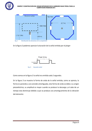 DISEÑO Y CONSTRUCCIÓN DEL SONAR INTEGRADO EN EL SUBMARIO ISAAC PERAL PARA LA
COMPETICIÓN ROBOSUB 2013
Página 8
En la figura 2 podemos apreciar la duración de la señal emitida por el pinger
Como vemos en la figura 2 la señal era emitida cada 2 segundos.
En la figura 3 se muestra la forma de onda de la señal emitida, como se aprecia, la
forma es parecida a una senoide amortiguada, esta forma de onda se debe a su origen
piezoeléctrico, su amplitud es mayor cuando se produce la descarga y al cabo de un
tiempo esta disminuye debido a que se produce una amortiguamiento de la vibración
del elemento:
Fig. 1 Distribución de elementos en la competición
Fig. 2 Duración señal
 