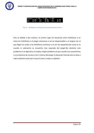 DISEÑO Y CONSTRUCCIÓN DEL SONAR INTEGRADO EN EL SUBMARIO ISAAC PERAL PARA LA
COMPETICIÓN ROBOSUB 2013
Página 89
Esto es debido a dos motivos: en primer lugar las distancias entre hidrófonos y en
entre los hidrófonos y el pinger comienzan a no ser despreciables y el ángulo con el
que llegan las ondas a los hidrófonos comienza a no ser tan perpendicular como lo es
cuando el submarino se encuentra mas separado del pinger.No obstante este
problema en el algoritmo no implica ningún problema ya que cuando nos encontramos
a una distancia de cercana a los 5 metros del pinger la ubicación final de este se lleva a
cabo mediante visión por lo que el sonar cumple su objetivo.
Fig. 58 Resultados en simulación para posicionamiento cercano
 