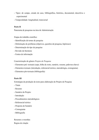 - Tipos: de campo, estudo de caso, bibliográfica, histórica, documental, descritiva e
experimental
- Temporalidade: longitudinal, transversal
Parte II
Panorama de pesquisas na área de Administração
Etapas do trabalho científico
- Identificação de temas de pesquisa
- Delimitação do problema (objetivos, questões de pesquisa, hipóteses)
- Determinação do tipo de pesquisa
- Revisão da literatura
- Fontes de informação
Caracterização do gênero Projeto de Pesquisa
- Elementos pré- textuais (capa, folha de rosto, sumário, resumo, palavras-chave)
- Elementos textuais (introdução, referencial teórico, metodologia, cronograma)
- Elementos pós-textuais (bibliografia)
Parte III
Estratégias de produção de texto para elaboração do Projeto de Pesquisa
- Título
- Resumo
- Sumário do Projeto
- Introdução
- Procedimentos metodológicos
- Referencial teórico
- Proposta de Sumário
- Cronograma
- Bibliografia
Resumos e resenhas
Regras de citação
 