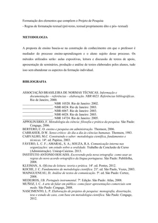 Formatação dos elementos que compõem o Projeto de Pesquisa
- Regras de formatação textual (pré-texto, textual propriamente dito e pós- textual)
METODOLOGIA
A proposta de ensino baseia-se na construção do conhecimento em que o professor é
mediador do processo ensino-aprendizagem e o aluno sujeito desse processo. Os
métodos utilizados serão: aulas expositivas, leitura e discussão de textos de apoio,
apresentação de seminários, produção e análise de textos elaborados pelos alunos, tudo
isso sem abandonar os aspectos da formação individual.
BIBLIOGRAFIA
ASSOCIAÇÃO BRASILEIRA DE NORMAS TÉCNICAS. Informação e
documentação – referências – elaboração. NBR 6023. Referências bibliográficas.
Rio de Janeiro, 2000.
___________________. NBR 10520. Rio de Janeiro: 2002.
___________________. NBR 6024. Rio de Janeiro: 2003.
___________________. NBR 6067. Rio de Janeiro: 2003.
___________________. NBR 6028. Rio de Janeiro: 2003.
___________________. NBR 14724. Rio de Janeiro: 2005.
APPOLINÁRIO, F. Metodologia da ciência: filosofia e prática da pesquisa. São Paulo:
Cengage, 2006.
BERTERO, C. O. ensino e pesquisa em administração. Thomson, 2006.
CARRAHER, D.W. Senso crítico: do dia a dia às ciências humanas. Thomson, 1983.
CARVALHO, M.C. Construindo o saber: metodologia científica, fundamentos e
técnicas. 14ª. ed. Papirus, 2003.
FÁVERO, L. C. F.; AMARAL, S. A.; SOUZA, R.A. Comunicação interna nas
organizações: um estudo sobre a oralidade. Trabalho de Conclusão de Curso
(Administração). Uniesp-Caieiras. 2013.
INSTITUTO ANTONIO HOUAISS. Escrevendo pela nova ortografia: como usar as
regras do novo acordo ortográfico da língua portuguesa. São Paulo: Publifolha,
2008.
KLEIMAN, A. Oficina de leitura: teoria e prática. 14ª. ed. Pontes, 2012.
KOCHE, J. C. Fundamentos de metodologia científica. 21ª. ed. São Paulo, Vozes, 2003.
MAINGUENEAU, D. Análise de textos de comunicação. 5ª. ed. São Paulo: Cortez,
2008.
MEDEIROS, J.B. Português instrumental. 7ª. Edição. São Paulo: Atlas, 2008.
MUÑOZ, I. C. A arte de falar em público: como fazer apresentações comerciais sem
medo. São Paulo: Cengage, 2008.
NASCIMENTO, L. P. Elaboração de projetos de pesquisa: monografia, dissertação,
tese e estudo de caso, com base em metodologia científica. São Paulo: Cengage,
2012.
 