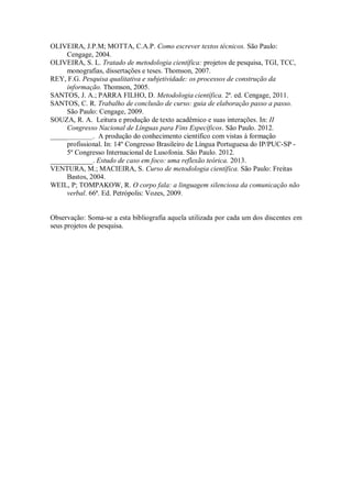 OLIVEIRA, J.P.M; MOTTA, C.A.P. Como escrever textos técnicos. São Paulo:
Cengage, 2004.
OLIVEIRA, S. L. Tratado de metodologia científica: projetos de pesquisa, TGI, TCC,
monografias, dissertações e teses. Thomson, 2007.
REY, F.G. Pesquisa qualitativa e subjetividade: os processos de construção da
informação. Thomson, 2005.
SANTOS, J. A.; PARRA FILHO, D. Metodologia científica. 2ª. ed. Cengage, 2011.
SANTOS, C. R. Trabalho de conclusão de curso: guia de elaboração passo a passo.
São Paulo: Cengage, 2009.
SOUZA, R. A. Leitura e produção de texto acadêmico e suas interações. In: II
Congresso Nacional de Línguas para Fins Específicos. São Paulo. 2012.
____________. A produção do conhecimento científico com vistas à formação
profissional. In: 14º Congresso Brasileiro de Língua Portuguesa do IP/PUC-SP -
5º Congresso Internacional de Lusofonia. São Paulo. 2012.
____________. Estudo de caso em foco: uma reflexão teórica. 2013.
VENTURA, M.; MACIEIRA, S. Curso de metodologia científica. São Paulo: Freitas
Bastos, 2004.
WEIL, P; TOMPAKOW, R. O corpo fala: a linguagem silenciosa da comunicação não
verbal. 66ª. Ed. Petrópolis: Vozes, 2009.
Observação: Soma-se a esta bibliografia aquela utilizada por cada um dos discentes em
seus projetos de pesquisa.
 