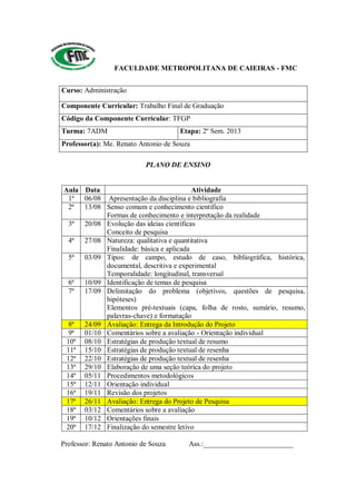 FACULDADE METROPOLITANA DE CAIEIRAS - FMC
Curso: Administração
Componente Curricular: Trabalho Final de Graduação
Código da Componente Curricular: TFGP
Turma: 7ADM Etapa: 2º Sem. 2013
Professor(a): Me. Renato Antonio de Souza
PLANO DE ENSINO
Aula Data Atividade
1ª 06/08 Apresentação da disciplina e bibliografia
2ª 13/08 Senso comum e conhecimento científico
Formas de conhecimento e interpretação da realidade
3ª 20/08 Evolução das ideias científicas
Conceito de pesquisa
4ª 27/08 Natureza: qualitativa e quantitativa
Finalidade: básica e aplicada
5ª 03/09 Tipos: de campo, estudo de caso, bibliográfica, histórica,
documental, descritiva e experimental
Temporalidade: longitudinal, transversal
6ª 10/09 Identificação de temas de pesquisa
7ª 17/09 Delimitação do problema (objetivos, questões de pesquisa,
hipóteses)
Elementos pré-textuais (capa, folha de rosto, sumário, resumo,
palavras-chave) e formatação
8ª 24/09 Avaliação: Entrega da Introdução do Projeto
9ª 01/10 Comentários sobre a avaliação - Orientação individual
10ª 08/10 Estratégias de produção textual de resumo
11ª 15/10 Estratégias de produção textual de resenha
12ª 22/10 Estratégias de produção textual de resenha
13ª 29/10 Elaboração de uma seção teórica do projeto
14ª 05/11 Procedimentos metodológicos
15ª 12/11 Orientação individual
16ª 19/11 Revisão dos projetos
17ª 26/11 Avaliação: Entrega do Projeto de Pesquisa
18ª 03/12 Comentários sobre a avaliação
19ª 10/12 Orientações finais
20ª 17/12 Finalização do semestre letivo
Professor: Renato Antonio de Souza Ass.:_________________________
 