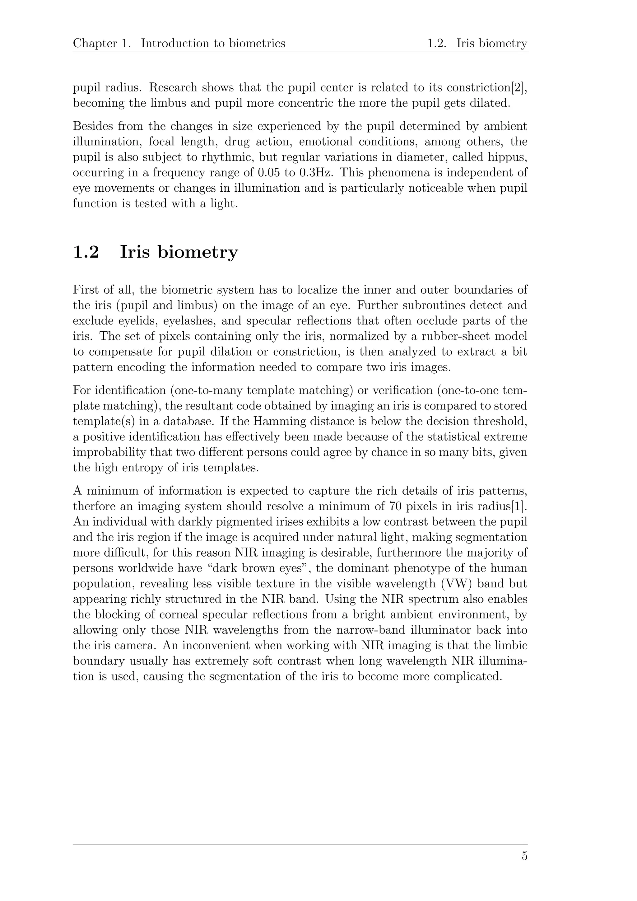 Chapter 1. Introduction to biometrics 1.2. Iris biometry
pupil radius. Research shows that the pupil center is related to its constriction[2],
becoming the limbus and pupil more concentric the more the pupil gets dilated.
Besides from the changes in size experienced by the pupil determined by ambient
illumination, focal length, drug action, emotional conditions, among others, the
pupil is also subject to rhythmic, but regular variations in diameter, called hippus,
occurring in a frequency range of 0.05 to 0.3Hz. This phenomena is independent of
eye movements or changes in illumination and is particularly noticeable when pupil
function is tested with a light.
1.2 Iris biometry
First of all, the biometric system has to localize the inner and outer boundaries of
the iris (pupil and limbus) on the image of an eye. Further subroutines detect and
exclude eyelids, eyelashes, and specular reﬂections that often occlude parts of the
iris. The set of pixels containing only the iris, normalized by a rubber-sheet model
to compensate for pupil dilation or constriction, is then analyzed to extract a bit
pattern encoding the information needed to compare two iris images.
For identiﬁcation (one-to-many template matching) or veriﬁcation (one-to-one tem-
plate matching), the resultant code obtained by imaging an iris is compared to stored
template(s) in a database. If the Hamming distance is below the decision threshold,
a positive identiﬁcation has eﬀectively been made because of the statistical extreme
improbability that two diﬀerent persons could agree by chance in so many bits, given
the high entropy of iris templates.
A minimum of information is expected to capture the rich details of iris patterns,
therfore an imaging system should resolve a minimum of 70 pixels in iris radius[1].
An individual with darkly pigmented irises exhibits a low contrast between the pupil
and the iris region if the image is acquired under natural light, making segmentation
more diﬃcult, for this reason NIR imaging is desirable, furthermore the majority of
persons worldwide have “dark brown eyes”, the dominant phenotype of the human
population, revealing less visible texture in the visible wavelength (VW) band but
appearing richly structured in the NIR band. Using the NIR spectrum also enables
the blocking of corneal specular reﬂections from a bright ambient environment, by
allowing only those NIR wavelengths from the narrow-band illuminator back into
the iris camera. An inconvenient when working with NIR imaging is that the limbic
boundary usually has extremely soft contrast when long wavelength NIR illumina-
tion is used, causing the segmentation of the iris to become more complicated.
5
 