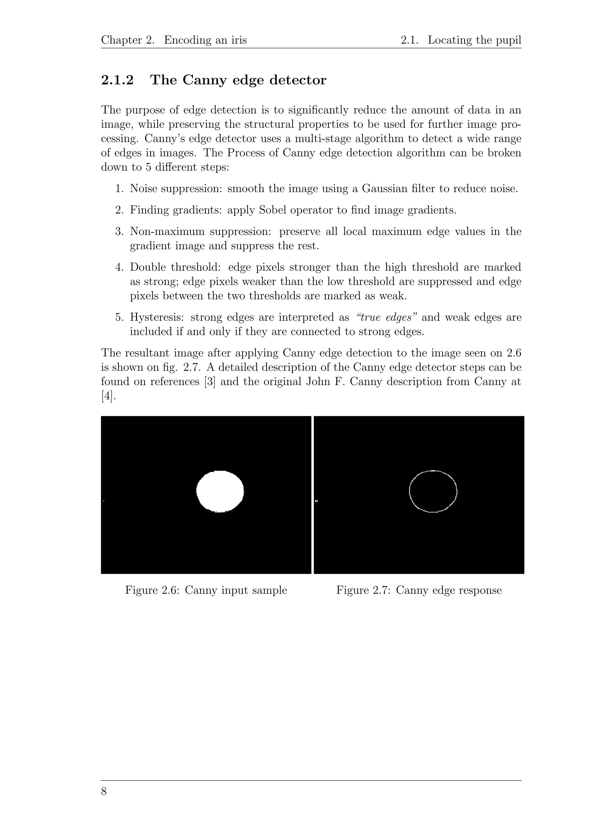 Chapter 2. Encoding an iris 2.1. Locating the pupil
2.1.2 The Canny edge detector
The purpose of edge detection is to signiﬁcantly reduce the amount of data in an
image, while preserving the structural properties to be used for further image pro-
cessing. Canny’s edge detector uses a multi-stage algorithm to detect a wide range
of edges in images. The Process of Canny edge detection algorithm can be broken
down to 5 diﬀerent steps:
1. Noise suppression: smooth the image using a Gaussian ﬁlter to reduce noise.
2. Finding gradients: apply Sobel operator to ﬁnd image gradients.
3. Non-maximum suppression: preserve all local maximum edge values in the
gradient image and suppress the rest.
4. Double threshold: edge pixels stronger than the high threshold are marked
as strong; edge pixels weaker than the low threshold are suppressed and edge
pixels between the two thresholds are marked as weak.
5. Hysteresis: strong edges are interpreted as “true edges” and weak edges are
included if and only if they are connected to strong edges.
The resultant image after applying Canny edge detection to the image seen on 2.6
is shown on ﬁg. 2.7. A detailed description of the Canny edge detector steps can be
found on references [3] and the original John F. Canny description from Canny at
[4].
Figure 2.6: Canny input sample Figure 2.7: Canny edge response
8
 
