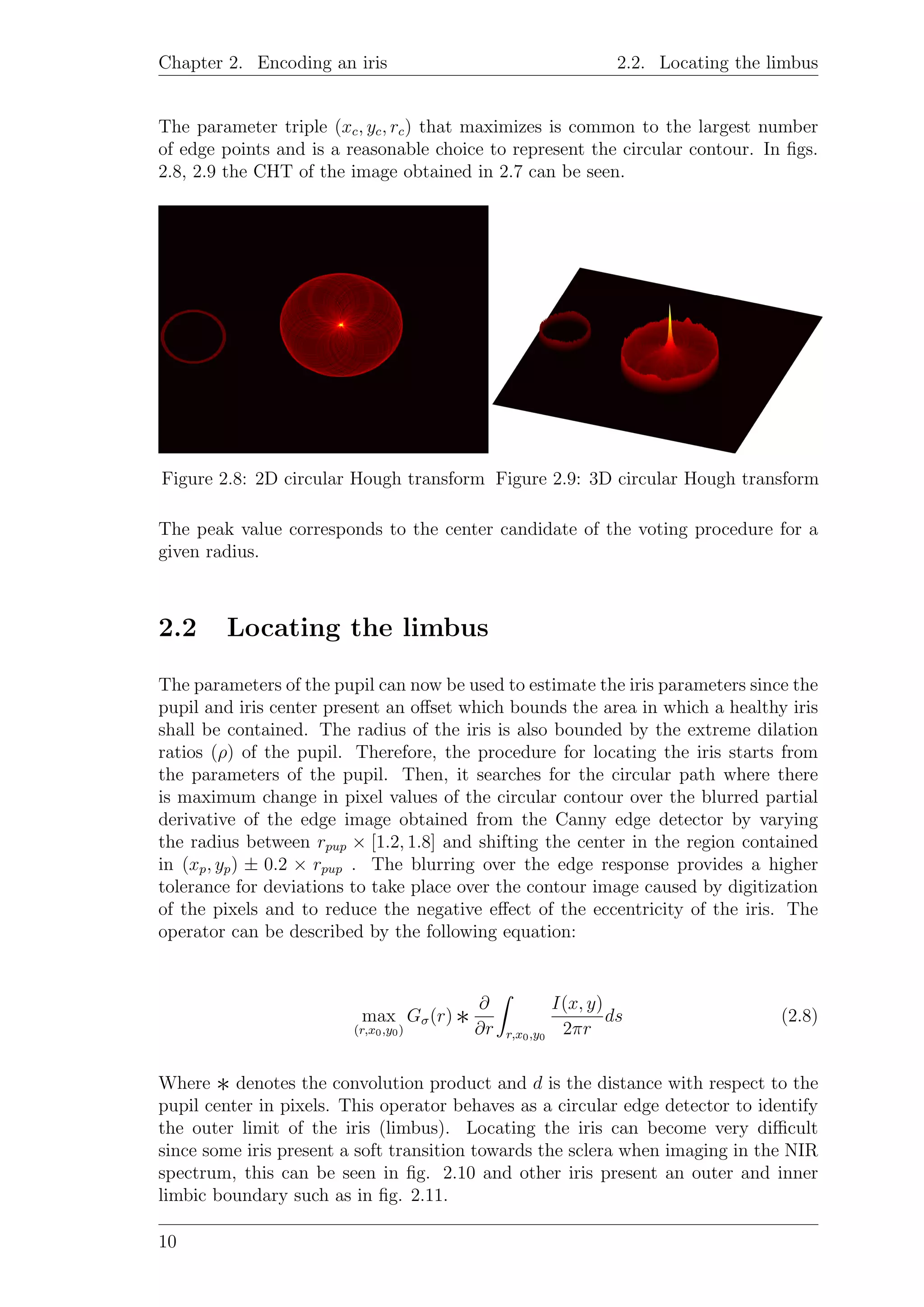 Chapter 2. Encoding an iris 2.2. Locating the limbus
The parameter triple (xc, yc, rc) that maximizes is common to the largest number
of edge points and is a reasonable choice to represent the circular contour. In ﬁgs.
2.8, 2.9 the CHT of the image obtained in 2.7 can be seen.
Figure 2.8: 2D circular Hough transform Figure 2.9: 3D circular Hough transform
The peak value corresponds to the center candidate of the voting procedure for a
given radius.
2.2 Locating the limbus
The parameters of the pupil can now be used to estimate the iris parameters since the
pupil and iris center present an oﬀset which bounds the area in which a healthy iris
shall be contained. The radius of the iris is also bounded by the extreme dilation
ratios (ρ) of the pupil. Therefore, the procedure for locating the iris starts from
the parameters of the pupil. Then, it searches for the circular path where there
is maximum change in pixel values of the circular contour over the blurred partial
derivative of the edge image obtained from the Canny edge detector by varying
the radius between rpup × [1.2, 1.8] and shifting the center in the region contained
in (xp, yp) ± 0.2 × rpup . The blurring over the edge response provides a higher
tolerance for deviations to take place over the contour image caused by digitization
of the pixels and to reduce the negative eﬀect of the eccentricity of the iris. The
operator can be described by the following equation:
max
(r,x0,y0)
Gσ(r) ∗
∂
∂r r,x0,y0
I(x, y)
2πr
ds (2.8)
Where ∗ denotes the convolution product and d is the distance with respect to the
pupil center in pixels. This operator behaves as a circular edge detector to identify
the outer limit of the iris (limbus). Locating the iris can become very diﬃcult
since some iris present a soft transition towards the sclera when imaging in the NIR
spectrum, this can be seen in ﬁg. 2.10 and other iris present an outer and inner
limbic boundary such as in ﬁg. 2.11.
10
 