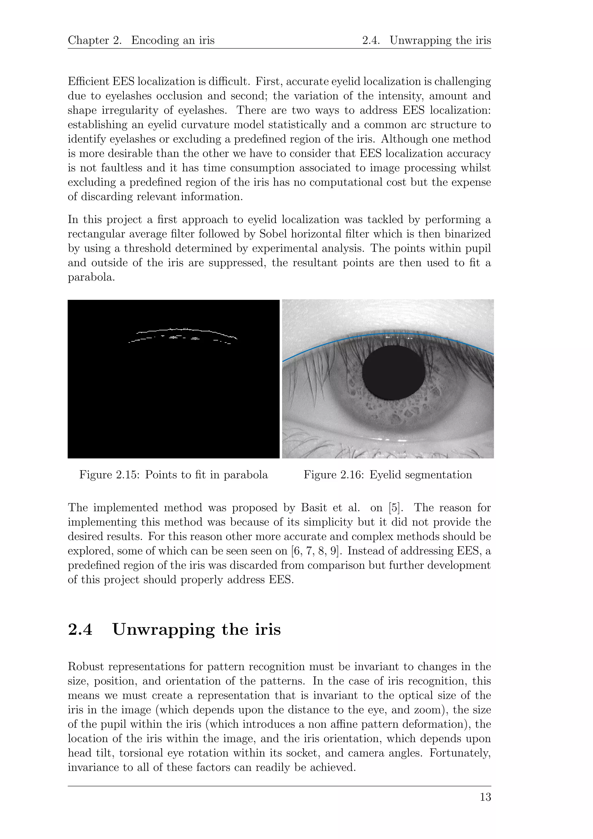 Chapter 2. Encoding an iris 2.4. Unwrapping the iris
Eﬃcient EES localization is diﬃcult. First, accurate eyelid localization is challenging
due to eyelashes occlusion and second; the variation of the intensity, amount and
shape irregularity of eyelashes. There are two ways to address EES localization:
establishing an eyelid curvature model statistically and a common arc structure to
identify eyelashes or excluding a predeﬁned region of the iris. Although one method
is more desirable than the other we have to consider that EES localization accuracy
is not faultless and it has time consumption associated to image processing whilst
excluding a predeﬁned region of the iris has no computational cost but the expense
of discarding relevant information.
In this project a ﬁrst approach to eyelid localization was tackled by performing a
rectangular average ﬁlter followed by Sobel horizontal ﬁlter which is then binarized
by using a threshold determined by experimental analysis. The points within pupil
and outside of the iris are suppressed, the resultant points are then used to ﬁt a
parabola.
Figure 2.15: Points to ﬁt in parabola Figure 2.16: Eyelid segmentation
The implemented method was proposed by Basit et al. on [5]. The reason for
implementing this method was because of its simplicity but it did not provide the
desired results. For this reason other more accurate and complex methods should be
explored, some of which can be seen seen on [6, 7, 8, 9]. Instead of addressing EES, a
predeﬁned region of the iris was discarded from comparison but further development
of this project should properly address EES.
2.4 Unwrapping the iris
Robust representations for pattern recognition must be invariant to changes in the
size, position, and orientation of the patterns. In the case of iris recognition, this
means we must create a representation that is invariant to the optical size of the
iris in the image (which depends upon the distance to the eye, and zoom), the size
of the pupil within the iris (which introduces a non aﬃne pattern deformation), the
location of the iris within the image, and the iris orientation, which depends upon
head tilt, torsional eye rotation within its socket, and camera angles. Fortunately,
invariance to all of these factors can readily be achieved.
13
 