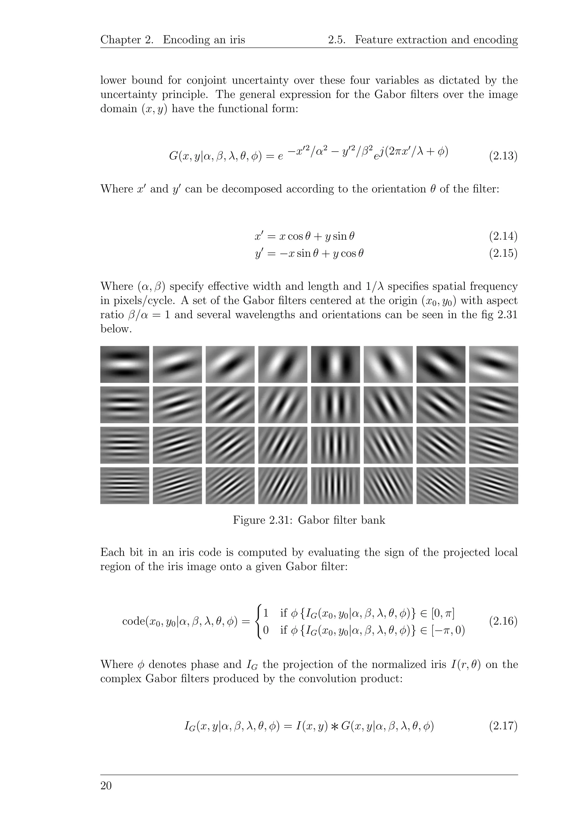 Chapter 2. Encoding an iris 2.5. Feature extraction and encoding
lower bound for conjoint uncertainty over these four variables as dictated by the
uncertainty principle. The general expression for the Gabor ﬁlters over the image
domain (x, y) have the functional form:
G(x, y|α, β, λ, θ, φ) = e −x 2
/α2
− y 2
/β2
ej(2πx /λ + φ) (2.13)
Where x and y can be decomposed according to the orientation θ of the ﬁlter:
x = x cos θ + y sin θ (2.14)
y = −x sin θ + y cos θ (2.15)
Where (α, β) specify eﬀective width and length and 1/λ speciﬁes spatial frequency
in pixels/cycle. A set of the Gabor ﬁlters centered at the origin (x0, y0) with aspect
ratio β/α = 1 and several wavelengths and orientations can be seen in the ﬁg 2.31
below.
Figure 2.31: Gabor ﬁlter bank
Each bit in an iris code is computed by evaluating the sign of the projected local
region of the iris image onto a given Gabor ﬁlter:
code(x0, y0|α, β, λ, θ, φ) =
1 if φ {IG(x0, y0|α, β, λ, θ, φ)} ∈ [0, π]
0 if φ {IG(x0, y0|α, β, λ, θ, φ)} ∈ [−π, 0)
(2.16)
Where φ denotes phase and IG the projection of the normalized iris I(r, θ) on the
complex Gabor ﬁlters produced by the convolution product:
IG(x, y|α, β, λ, θ, φ) = I(x, y) ∗G(x, y|α, β, λ, θ, φ) (2.17)
20
 