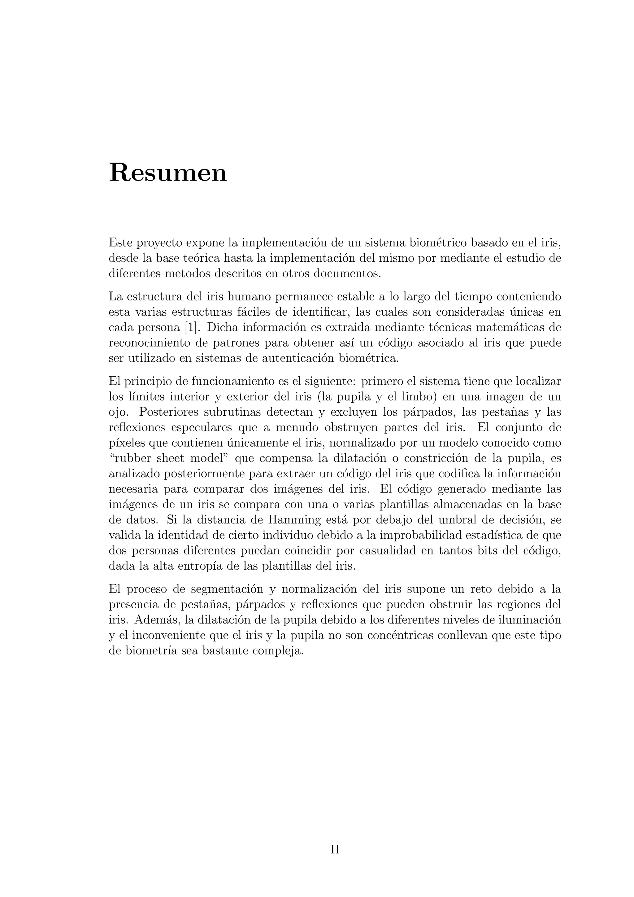 Resumen
Este proyecto expone la implementaci´on de un sistema biom´etrico basado en el iris,
desde la base te´orica hasta la implementaci´on del mismo por mediante el estudio de
diferentes metodos descritos en otros documentos.
La estructura del iris humano permanece estable a lo largo del tiempo conteniendo
esta varias estructuras f´aciles de identiﬁcar, las cuales son consideradas ´unicas en
cada persona [1]. Dicha informaci´on es extraida mediante t´ecnicas matem´aticas de
reconocimiento de patrones para obtener as´ı un c´odigo asociado al iris que puede
ser utilizado en sistemas de autenticaci´on biom´etrica.
El principio de funcionamiento es el siguiente: primero el sistema tiene que localizar
los l´ımites interior y exterior del iris (la pupila y el limbo) en una imagen de un
ojo. Posteriores subrutinas detectan y excluyen los p´arpados, las pesta˜nas y las
reﬂexiones especulares que a menudo obstruyen partes del iris. El conjunto de
p´ıxeles que contienen ´unicamente el iris, normalizado por un modelo conocido como
“rubber sheet model” que compensa la dilataci´on o constricci´on de la pupila, es
analizado posteriormente para extraer un c´odigo del iris que codiﬁca la informaci´on
necesaria para comparar dos im´agenes del iris. El c´odigo generado mediante las
im´agenes de un iris se compara con una o varias plantillas almacenadas en la base
de datos. Si la distancia de Hamming est´a por debajo del umbral de decisi´on, se
valida la identidad de cierto individuo debido a la improbabilidad estad´ıstica de que
dos personas diferentes puedan coincidir por casualidad en tantos bits del c´odigo,
dada la alta entrop´ıa de las plantillas del iris.
El proceso de segmentaci´on y normalizaci´on del iris supone un reto debido a la
presencia de pesta˜nas, p´arpados y reﬂexiones que pueden obstruir las regiones del
iris. Adem´as, la dilataci´on de la pupila debido a los diferentes niveles de iluminaci´on
y el inconveniente que el iris y la pupila no son conc´entricas conllevan que este tipo
de biometr´ıa sea bastante compleja.
II
 