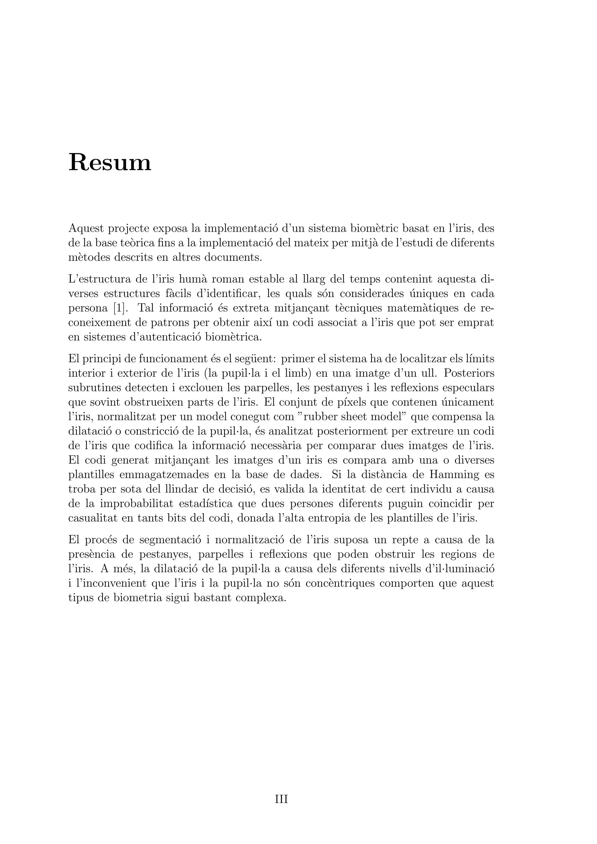 Resum
Aquest projecte exposa la implementaci´o d’un sistema biom`etric basat en l’iris, des
de la base te`orica ﬁns a la implementaci´o del mateix per mitj`a de l’estudi de diferents
m`etodes descrits en altres documents.
L’estructura de l’iris hum`a roman estable al llarg del temps contenint aquesta di-
verses estructures f`acils d’identiﬁcar, les quals s´on considerades ´uniques en cada
persona [1]. Tal informaci´o ´es extreta mitjan¸cant t`ecniques matem`atiques de re-
coneixement de patrons per obtenir aix´ı un codi associat a l’iris que pot ser emprat
en sistemes d’autenticaci´o biom`etrica.
El principi de funcionament ´es el seg¨uent: primer el sistema ha de localitzar els l´ımits
interior i exterior de l’iris (la pupil·la i el limb) en una imatge d’un ull. Posteriors
subrutines detecten i exclouen les parpelles, les pestanyes i les reﬂexions especulars
que sovint obstrueixen parts de l’iris. El conjunt de p´ıxels que contenen ´unicament
l’iris, normalitzat per un model conegut com ”rubber sheet model” que compensa la
dilataci´o o constricci´o de la pupil·la, ´es analitzat posteriorment per extreure un codi
de l’iris que codiﬁca la informaci´o necess`aria per comparar dues imatges de l’iris.
El codi generat mitjan¸cant les imatges d’un iris es compara amb una o diverses
plantilles emmagatzemades en la base de dades. Si la dist`ancia de Hamming es
troba per sota del llindar de decisi´o, es valida la identitat de cert individu a causa
de la improbabilitat estad´ıstica que dues persones diferents puguin coincidir per
casualitat en tants bits del codi, donada l’alta entropia de les plantilles de l’iris.
El proc´es de segmentaci´o i normalitzaci´o de l’iris suposa un repte a causa de la
pres`encia de pestanyes, parpelles i reﬂexions que poden obstruir les regions de
l’iris. A m´es, la dilataci´o de la pupil·la a causa dels diferents nivells d’il·luminaci´o
i l’inconvenient que l’iris i la pupil·la no s´on conc`entriques comporten que aquest
tipus de biometria sigui bastant complexa.
III
 
