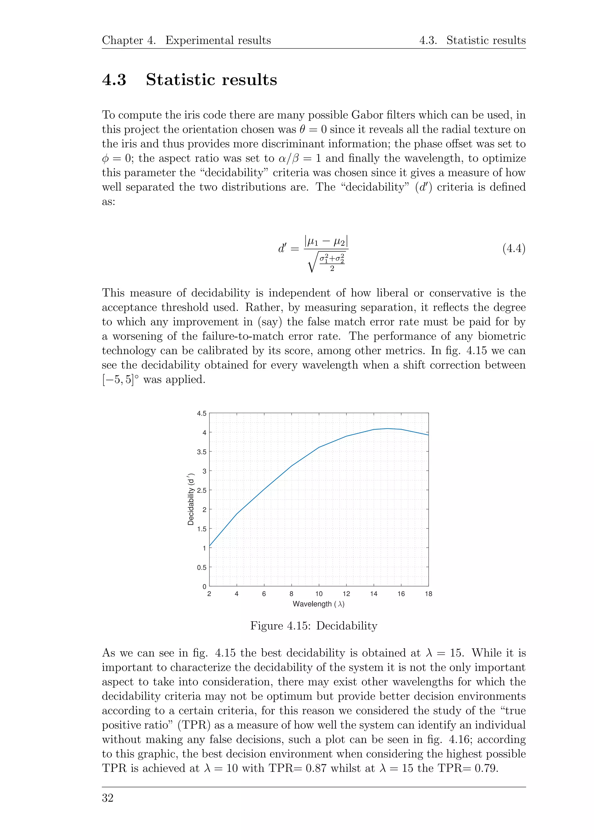 Chapter 4. Experimental results 4.3. Statistic results
4.3 Statistic results
To compute the iris code there are many possible Gabor ﬁlters which can be used, in
this project the orientation chosen was θ = 0 since it reveals all the radial texture on
the iris and thus provides more discriminant information; the phase oﬀset was set to
φ = 0; the aspect ratio was set to α/β = 1 and ﬁnally the wavelength, to optimize
this parameter the “decidability” criteria was chosen since it gives a measure of how
well separated the two distributions are. The “decidability” (d ) criteria is deﬁned
as:
d =
|µ1 − µ2|
σ2
1+σ2
2
2
(4.4)
This measure of decidability is independent of how liberal or conservative is the
acceptance threshold used. Rather, by measuring separation, it reﬂects the degree
to which any improvement in (say) the false match error rate must be paid for by
a worsening of the failure-to-match error rate. The performance of any biometric
technology can be calibrated by its score, among other metrics. In ﬁg. 4.15 we can
see the decidability obtained for every wavelength when a shift correction between
[−5, 5]◦
was applied.
2 4 6 8 10 12 14 16 18
Wavelength ( λ)
0
0.5
1
1.5
2
2.5
3
3.5
4
4.5
Decidability(d′
)
Figure 4.15: Decidability
As we can see in ﬁg. 4.15 the best decidability is obtained at λ = 15. While it is
important to characterize the decidability of the system it is not the only important
aspect to take into consideration, there may exist other wavelengths for which the
decidability criteria may not be optimum but provide better decision environments
according to a certain criteria, for this reason we considered the study of the “true
positive ratio” (TPR) as a measure of how well the system can identify an individual
without making any false decisions, such a plot can be seen in ﬁg. 4.16; according
to this graphic, the best decision environment when considering the highest possible
TPR is achieved at λ = 10 with TPR= 0.87 whilst at λ = 15 the TPR= 0.79.
32
 