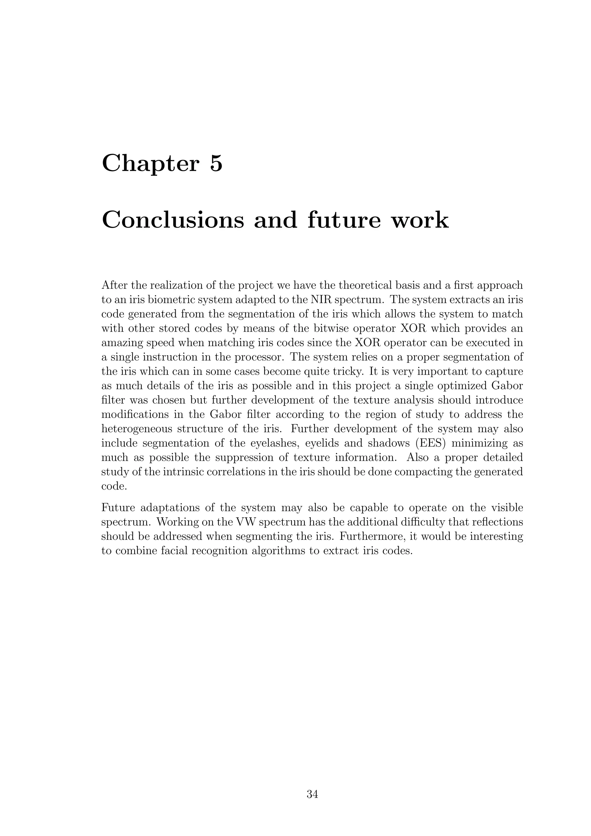 Chapter 5
Conclusions and future work
After the realization of the project we have the theoretical basis and a ﬁrst approach
to an iris biometric system adapted to the NIR spectrum. The system extracts an iris
code generated from the segmentation of the iris which allows the system to match
with other stored codes by means of the bitwise operator XOR which provides an
amazing speed when matching iris codes since the XOR operator can be executed in
a single instruction in the processor. The system relies on a proper segmentation of
the iris which can in some cases become quite tricky. It is very important to capture
as much details of the iris as possible and in this project a single optimized Gabor
ﬁlter was chosen but further development of the texture analysis should introduce
modiﬁcations in the Gabor ﬁlter according to the region of study to address the
heterogeneous structure of the iris. Further development of the system may also
include segmentation of the eyelashes, eyelids and shadows (EES) minimizing as
much as possible the suppression of texture information. Also a proper detailed
study of the intrinsic correlations in the iris should be done compacting the generated
code.
Future adaptations of the system may also be capable to operate on the visible
spectrum. Working on the VW spectrum has the additional diﬃculty that reﬂections
should be addressed when segmenting the iris. Furthermore, it would be interesting
to combine facial recognition algorithms to extract iris codes.
34
 