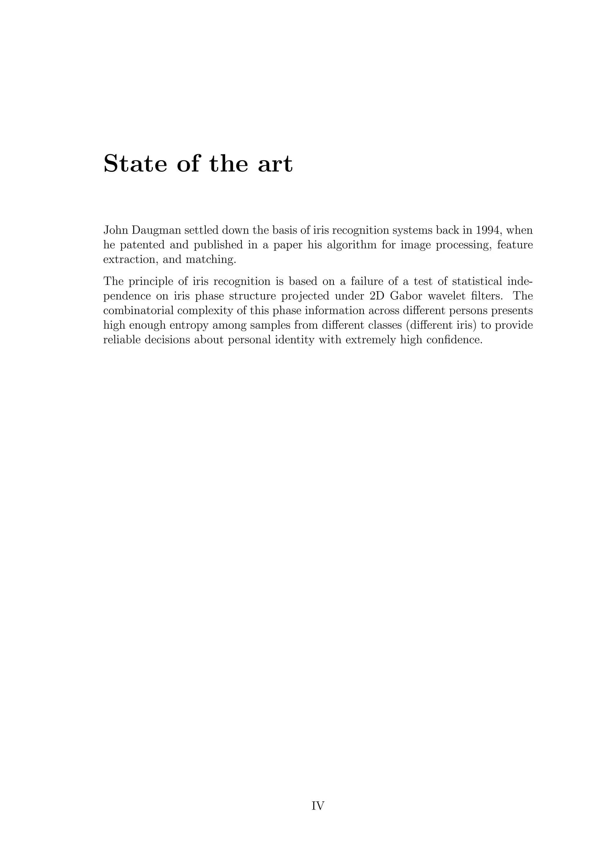 State of the art
John Daugman settled down the basis of iris recognition systems back in 1994, when
he patented and published in a paper his algorithm for image processing, feature
extraction, and matching.
The principle of iris recognition is based on a failure of a test of statistical inde-
pendence on iris phase structure projected under 2D Gabor wavelet ﬁlters. The
combinatorial complexity of this phase information across diﬀerent persons presents
high enough entropy among samples from diﬀerent classes (diﬀerent iris) to provide
reliable decisions about personal identity with extremely high conﬁdence.
IV
 