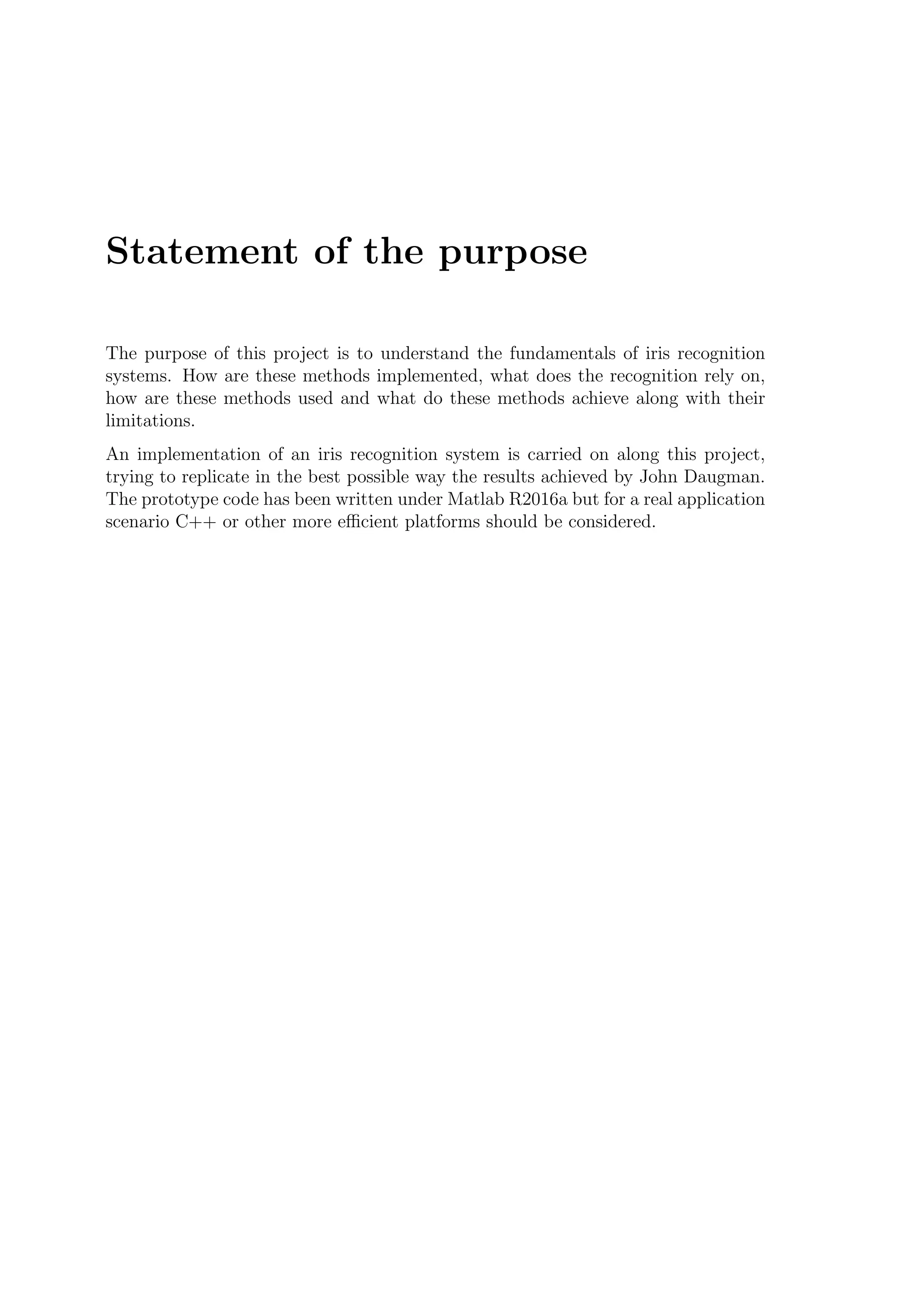 Statement of the purpose
The purpose of this project is to understand the fundamentals of iris recognition
systems. How are these methods implemented, what does the recognition rely on,
how are these methods used and what do these methods achieve along with their
limitations.
An implementation of an iris recognition system is carried on along this project,
trying to replicate in the best possible way the results achieved by John Daugman.
The prototype code has been written under Matlab R2016a but for a real application
scenario C++ or other more eﬃcient platforms should be considered.
 