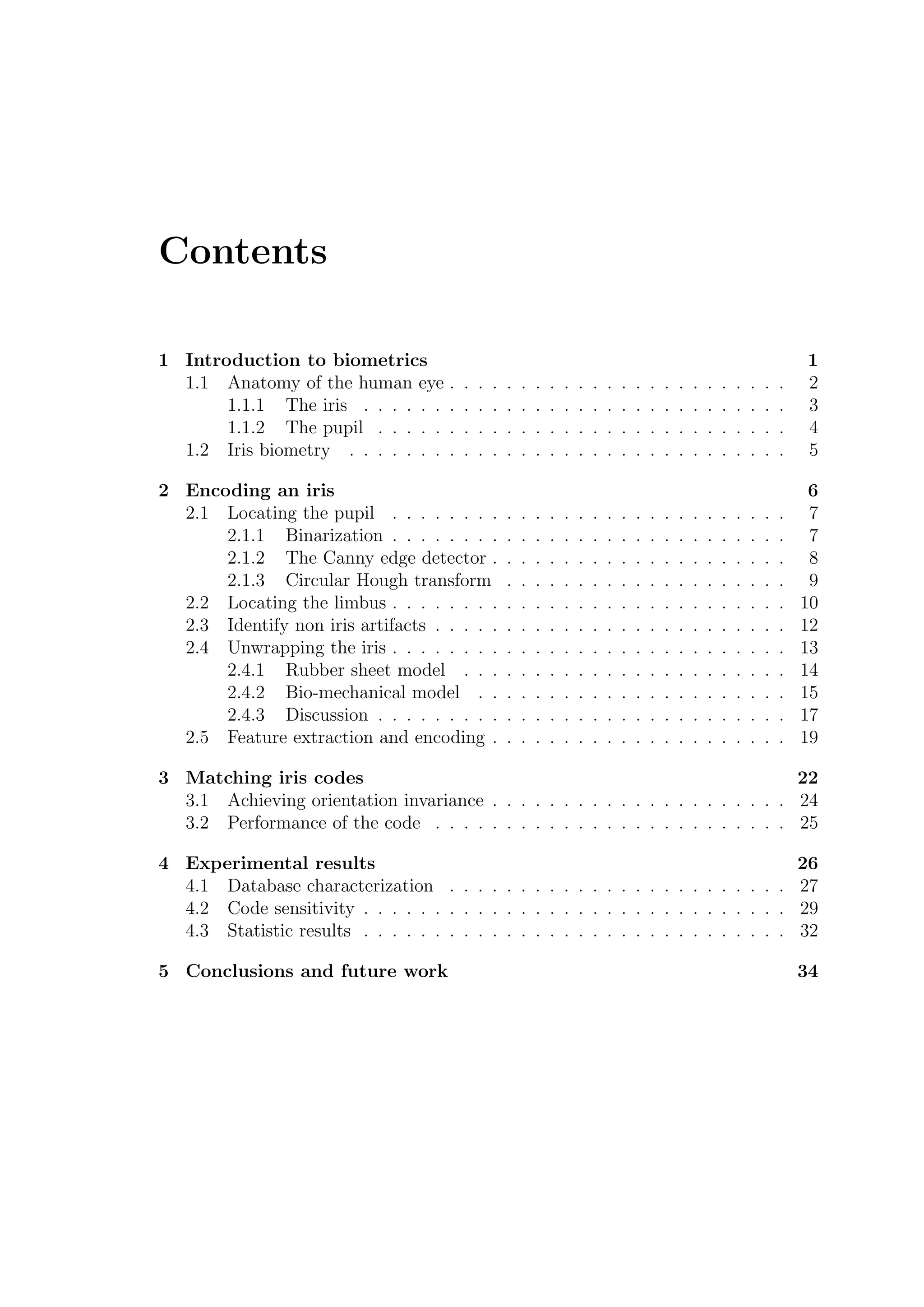 Contents
1 Introduction to biometrics 1
1.1 Anatomy of the human eye . . . . . . . . . . . . . . . . . . . . . . . . 2
1.1.1 The iris . . . . . . . . . . . . . . . . . . . . . . . . . . . . . . 3
1.1.2 The pupil . . . . . . . . . . . . . . . . . . . . . . . . . . . . . 4
1.2 Iris biometry . . . . . . . . . . . . . . . . . . . . . . . . . . . . . . . 5
2 Encoding an iris 6
2.1 Locating the pupil . . . . . . . . . . . . . . . . . . . . . . . . . . . . 7
2.1.1 Binarization . . . . . . . . . . . . . . . . . . . . . . . . . . . . 7
2.1.2 The Canny edge detector . . . . . . . . . . . . . . . . . . . . . 8
2.1.3 Circular Hough transform . . . . . . . . . . . . . . . . . . . . 9
2.2 Locating the limbus . . . . . . . . . . . . . . . . . . . . . . . . . . . . 10
2.3 Identify non iris artifacts . . . . . . . . . . . . . . . . . . . . . . . . . 12
2.4 Unwrapping the iris . . . . . . . . . . . . . . . . . . . . . . . . . . . . 13
2.4.1 Rubber sheet model . . . . . . . . . . . . . . . . . . . . . . . 14
2.4.2 Bio-mechanical model . . . . . . . . . . . . . . . . . . . . . . 15
2.4.3 Discussion . . . . . . . . . . . . . . . . . . . . . . . . . . . . . 17
2.5 Feature extraction and encoding . . . . . . . . . . . . . . . . . . . . . 19
3 Matching iris codes 22
3.1 Achieving orientation invariance . . . . . . . . . . . . . . . . . . . . . 24
3.2 Performance of the code . . . . . . . . . . . . . . . . . . . . . . . . . 25
4 Experimental results 26
4.1 Database characterization . . . . . . . . . . . . . . . . . . . . . . . . 27
4.2 Code sensitivity . . . . . . . . . . . . . . . . . . . . . . . . . . . . . . 29
4.3 Statistic results . . . . . . . . . . . . . . . . . . . . . . . . . . . . . . 32
5 Conclusions and future work 34
 