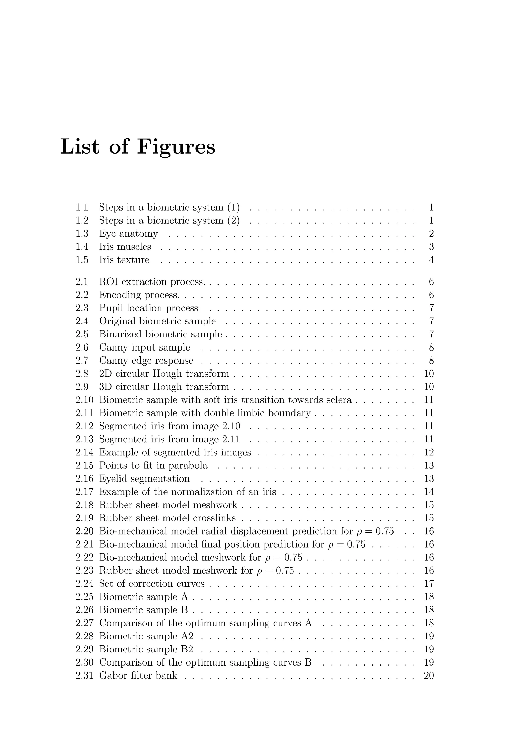 List of Figures
1.1 Steps in a biometric system (1) . . . . . . . . . . . . . . . . . . . . . 1
1.2 Steps in a biometric system (2) . . . . . . . . . . . . . . . . . . . . . 1
1.3 Eye anatomy . . . . . . . . . . . . . . . . . . . . . . . . . . . . . . . 2
1.4 Iris muscles . . . . . . . . . . . . . . . . . . . . . . . . . . . . . . . . 3
1.5 Iris texture . . . . . . . . . . . . . . . . . . . . . . . . . . . . . . . . 4
2.1 ROI extraction process. . . . . . . . . . . . . . . . . . . . . . . . . . . 6
2.2 Encoding process. . . . . . . . . . . . . . . . . . . . . . . . . . . . . . 6
2.3 Pupil location process . . . . . . . . . . . . . . . . . . . . . . . . . . 7
2.4 Original biometric sample . . . . . . . . . . . . . . . . . . . . . . . . 7
2.5 Binarized biometric sample . . . . . . . . . . . . . . . . . . . . . . . . 7
2.6 Canny input sample . . . . . . . . . . . . . . . . . . . . . . . . . . . 8
2.7 Canny edge response . . . . . . . . . . . . . . . . . . . . . . . . . . . 8
2.8 2D circular Hough transform . . . . . . . . . . . . . . . . . . . . . . . 10
2.9 3D circular Hough transform . . . . . . . . . . . . . . . . . . . . . . . 10
2.10 Biometric sample with soft iris transition towards sclera . . . . . . . . 11
2.11 Biometric sample with double limbic boundary . . . . . . . . . . . . . 11
2.12 Segmented iris from image 2.10 . . . . . . . . . . . . . . . . . . . . . 11
2.13 Segmented iris from image 2.11 . . . . . . . . . . . . . . . . . . . . . 11
2.14 Example of segmented iris images . . . . . . . . . . . . . . . . . . . . 12
2.15 Points to ﬁt in parabola . . . . . . . . . . . . . . . . . . . . . . . . . 13
2.16 Eyelid segmentation . . . . . . . . . . . . . . . . . . . . . . . . . . . 13
2.17 Example of the normalization of an iris . . . . . . . . . . . . . . . . . 14
2.18 Rubber sheet model meshwork . . . . . . . . . . . . . . . . . . . . . . 15
2.19 Rubber sheet model crosslinks . . . . . . . . . . . . . . . . . . . . . . 15
2.20 Bio-mechanical model radial displacement prediction for ρ = 0.75 . . 16
2.21 Bio-mechanical model ﬁnal position prediction for ρ = 0.75 . . . . . . 16
2.22 Bio-mechanical model meshwork for ρ = 0.75 . . . . . . . . . . . . . . 16
2.23 Rubber sheet model meshwork for ρ = 0.75 . . . . . . . . . . . . . . . 16
2.24 Set of correction curves . . . . . . . . . . . . . . . . . . . . . . . . . . 17
2.25 Biometric sample A . . . . . . . . . . . . . . . . . . . . . . . . . . . . 18
2.26 Biometric sample B . . . . . . . . . . . . . . . . . . . . . . . . . . . . 18
2.27 Comparison of the optimum sampling curves A . . . . . . . . . . . . 18
2.28 Biometric sample A2 . . . . . . . . . . . . . . . . . . . . . . . . . . . 19
2.29 Biometric sample B2 . . . . . . . . . . . . . . . . . . . . . . . . . . . 19
2.30 Comparison of the optimum sampling curves B . . . . . . . . . . . . 19
2.31 Gabor ﬁlter bank . . . . . . . . . . . . . . . . . . . . . . . . . . . . . 20
 