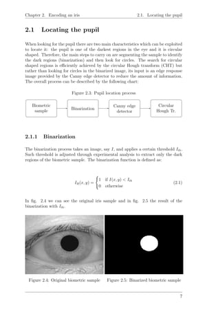Chapter 2. Encoding an iris 2.1. Locating the pupil
2.1 Locating the pupil
When looking for the pupil there are two main characteristics which can be exploited
to locate it: the pupil is one of the darkest regions in the eye and it is circular
shaped. Therefore, the main steps to carry on are segmenting the sample to identify
the dark regions (binarization) and then look for circles. The search for circular
shaped regions is eﬃciently achieved by the circular Hough transform (CHT) but
rather than looking for circles in the binarized image, its input is an edge response
image provided by the Canny edge detector to reduce the amount of information.
The overall process can be described by the following chart:
Figure 2.3: Pupil location process
Biometric
sample
Binarization
Canny edge
detector
Circular
Hough Tr.
2.1.1 Binarization
The binarization process takes an image, say I, and applies a certain threshold Ith.
Such threshold is adjusted through experimental analysis to extract only the dark
regions of the biometric sample. The binarization function is deﬁned as:
IB(x, y) =
1 if I(x, y) < Ith
0 otherwise
(2.1)
In ﬁg. 2.4 we can see the original iris sample and in ﬁg. 2.5 the result of the
binarization with Ith.
Figure 2.4: Original biometric sample Figure 2.5: Binarized biometric sample
7
 