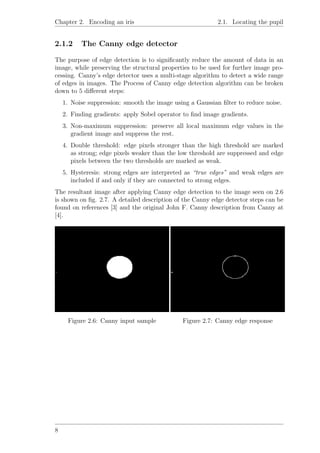 Chapter 2. Encoding an iris 2.1. Locating the pupil
2.1.2 The Canny edge detector
The purpose of edge detection is to signiﬁcantly reduce the amount of data in an
image, while preserving the structural properties to be used for further image pro-
cessing. Canny’s edge detector uses a multi-stage algorithm to detect a wide range
of edges in images. The Process of Canny edge detection algorithm can be broken
down to 5 diﬀerent steps:
1. Noise suppression: smooth the image using a Gaussian ﬁlter to reduce noise.
2. Finding gradients: apply Sobel operator to ﬁnd image gradients.
3. Non-maximum suppression: preserve all local maximum edge values in the
gradient image and suppress the rest.
4. Double threshold: edge pixels stronger than the high threshold are marked
as strong; edge pixels weaker than the low threshold are suppressed and edge
pixels between the two thresholds are marked as weak.
5. Hysteresis: strong edges are interpreted as “true edges” and weak edges are
included if and only if they are connected to strong edges.
The resultant image after applying Canny edge detection to the image seen on 2.6
is shown on ﬁg. 2.7. A detailed description of the Canny edge detector steps can be
found on references [3] and the original John F. Canny description from Canny at
[4].
Figure 2.6: Canny input sample Figure 2.7: Canny edge response
8
 