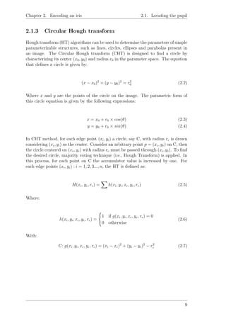 Chapter 2. Encoding an iris 2.1. Locating the pupil
2.1.3 Circular Hough transform
Hough transform (HT) algorithms can be used to determine the parameters of simple
parameterizable structures, such as lines, circles, ellipses and parabolas present in
an image. The Circular Hough transform (CHT) is designed to ﬁnd a circle by
characterizing its center (x0, y0) and radius r0 in the parameter space. The equation
that deﬁnes a circle is given by:
(x − x0)2
+ (y − y0)2
= r2
0 (2.2)
Where x and y are the points of the circle on the image. The parametric form of
this circle equation is given by the following expressions:
x = x0 + r0 × cos(θ) (2.3)
y = y0 + r0 × sin(θ) (2.4)
In CHT method, for each edge point (xi, yi) a circle, say C, with radius rc is drawn
considering (xi, yi) as the center. Consider an arbitrary point p = (xc, yc) on C, then
the circle centered on (xc, yc) with radius rc must be passed through (xi, yi). To ﬁnd
the desired circle, majority voting technique (i.e., Hough Transform) is applied. In
this process, for each point on C the accumulator value is increased by one. For
each edge points (xi, yi) : i = 1, 2, 3..., n, the HT is deﬁned as:
H(xc, yc, rc) = h(xi, yi, xc, yc, rc) (2.5)
Where:
h(xi, yi, xc, yc, rc) =
1 if g(xi, yi, xc, yc, rc) = 0
0 otherwise
(2.6)
With:
C: g(xi, yi, xc, yc, rc) = (xi − xc)2
+ (yi − yc)2
− r2
c (2.7)
9
 
