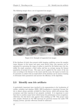 Chapter 2. Encoding an iris 2.3. Identify non iris artifacts
The following images show a set of segmented iris images:
Figure 2.14: Example of segmented iris images
If the database of study does present stable imaging conditions across the samples
(same distance to the sensor and same zoom factor) then, this operator can be
optimized by narrowing the range of radius to search for the limbus since the iris,
unlike the pupil, possesses a ﬁxed radius and has an average among the human
population of around 12 mm. The same can be applied for the center of the iris
since according to the distance to the sensor and the zoom, the region to search can
be narrowed, to achieve this an small subset of the database can be used as training
to determine these parameters and increase the eﬃciency of the algorithm.
2.3 Identify non iris artifacts
A particularly important issue involved in iris segmentation is the localization of
eyelids, eyelashes and shadows (EES). EES localization is important because the
iris is almost always partially occluded by these factors, which will increase false
acceptance and false rejection if not properly excluded. It is important to note
that there is another major factor which harms the performance of iris recognition:
reﬂections; but this factor only appears when working on VW. This project aims
only samples obtained on the NIR spectrum for practical reasons but under VW
imaging systems, specular reﬂections should be addressed.
12
 