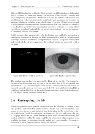 Chapter 2. Encoding an iris 2.4. Unwrapping the iris
Eﬃcient EES localization is diﬃcult. First, accurate eyelid localization is challenging
due to eyelashes occlusion and second; the variation of the intensity, amount and
shape irregularity of eyelashes. There are two ways to address EES localization:
establishing an eyelid curvature model statistically and a common arc structure to
identify eyelashes or excluding a predeﬁned region of the iris. Although one method
is more desirable than the other we have to consider that EES localization accuracy
is not faultless and it has time consumption associated to image processing whilst
excluding a predeﬁned region of the iris has no computational cost but the expense
of discarding relevant information.
In this project a ﬁrst approach to eyelid localization was tackled by performing a
rectangular average ﬁlter followed by Sobel horizontal ﬁlter which is then binarized
by using a threshold determined by experimental analysis. The points within pupil
and outside of the iris are suppressed, the resultant points are then used to ﬁt a
parabola.
Figure 2.15: Points to ﬁt in parabola Figure 2.16: Eyelid segmentation
The implemented method was proposed by Basit et al. on [5]. The reason for
implementing this method was because of its simplicity but it did not provide the
desired results. For this reason other more accurate and complex methods should be
explored, some of which can be seen seen on [6, 7, 8, 9]. Instead of addressing EES, a
predeﬁned region of the iris was discarded from comparison but further development
of this project should properly address EES.
2.4 Unwrapping the iris
Robust representations for pattern recognition must be invariant to changes in the
size, position, and orientation of the patterns. In the case of iris recognition, this
means we must create a representation that is invariant to the optical size of the
iris in the image (which depends upon the distance to the eye, and zoom), the size
of the pupil within the iris (which introduces a non aﬃne pattern deformation), the
location of the iris within the image, and the iris orientation, which depends upon
head tilt, torsional eye rotation within its socket, and camera angles. Fortunately,
invariance to all of these factors can readily be achieved.
13
 