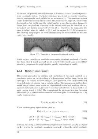 Chapter 2. Encoding an iris 2.4. Unwrapping the iris
For on-axis but possibly rotated iris images, it is natural to use a projected pseudo-
polar coordinate system. The polar coordinate grid is not necessarily concentric,
since in most eyes the pupil and the iris are not concentric. This coordinate system
can be described as doubly dimensionless: the polar variable, angle (θ), is inherently
dimensionless, but in this case the radial variable is also dimensionless, because it
ranges from the pupillary boundary to the limbus which can be described by a
normalized unit interval comprised between [0, 1]. Therefore, the normalized iris
space is deﬁned along its radial r ∈ [0, 1] and its angular θ ∈ [0, 2π] components.
The following image depicts the result of normalizing the surface of the iris with the
rubber sheet model:
Figure 2.17: Example of the normalization of an iris
In this project, two diﬀerent models for constructing the elastic meshwork of the iris
have been studied: a ﬁrst approach known as rubber sheet model, and a model that
intends to compensate for pupil dilation, namely, bio-mechanical model.
2.4.1 Rubber sheet model
This model approaches the dilation and constriction of the pupil modeled by a
coordinate system as the stretching of a homogeneous rubber sheet, having the
topology of an annulus anchored along its outer perimeter, with tension controlled
by an (oﬀ-centered) interior ring of variable radius. The homogeneous rubber sheet
model assigns to each point on the iris, regardless of its size and pupillary dilation,
a pair of real coordinates (r, θ) where r is on the unit interval r ∈ [0, 1] and θ is an
angle ranging from θ ∈ [0, 2π]. The remapping of the iris image from raw Cartesian
coordinates (x, y) to the dimensionless non concentric polar coordinate system (r, θ)
can be represented as:
I(x(r, θ), y(r, θ)) → I(r, θ) (2.9)
Where the remapping equations are given by:
R(r) = (1 − r) × rpupil + r × rlimbus (2.10)
x(r, θ) = (1 − r) × xpupil + r × xlimbus + R(r) × cos(θ)
y(r, θ) = (1 − r) × ypupil + r × ylimbus + R(r) × sin(θ)
(2.11)
In which R(r) in eq. 2.10 represents the progression of radius and (x(r, θ), y(r, θ)) in
eq. 2.11 provide the coordinates associated to each R(r). Since the radial coordinate
14
 