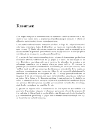 Resumen
Este proyecto expone la implementaci´on de un sistema biom´etrico basado en el iris,
desde la base te´orica hasta la implementaci´on del mismo por mediante el estudio de
diferentes metodos descritos en otros documentos.
La estructura del iris humano permanece estable a lo largo del tiempo conteniendo
esta varias estructuras f´aciles de identiﬁcar, las cuales son consideradas ´unicas en
cada persona [1]. Dicha informaci´on es extraida mediante t´ecnicas matem´aticas de
reconocimiento de patrones para obtener as´ı un c´odigo asociado al iris que puede
ser utilizado en sistemas de autenticaci´on biom´etrica.
El principio de funcionamiento es el siguiente: primero el sistema tiene que localizar
los l´ımites interior y exterior del iris (la pupila y el limbo) en una imagen de un
ojo. Posteriores subrutinas detectan y excluyen los p´arpados, las pesta˜nas y las
reﬂexiones especulares que a menudo obstruyen partes del iris. El conjunto de
p´ıxeles que contienen ´unicamente el iris, normalizado por un modelo conocido como
“rubber sheet model” que compensa la dilataci´on o constricci´on de la pupila, es
analizado posteriormente para extraer un c´odigo del iris que codiﬁca la informaci´on
necesaria para comparar dos im´agenes del iris. El c´odigo generado mediante las
im´agenes de un iris se compara con una o varias plantillas almacenadas en la base
de datos. Si la distancia de Hamming est´a por debajo del umbral de decisi´on, se
valida la identidad de cierto individuo debido a la improbabilidad estad´ıstica de que
dos personas diferentes puedan coincidir por casualidad en tantos bits del c´odigo,
dada la alta entrop´ıa de las plantillas del iris.
El proceso de segmentaci´on y normalizaci´on del iris supone un reto debido a la
presencia de pesta˜nas, p´arpados y reﬂexiones que pueden obstruir las regiones del
iris. Adem´as, la dilataci´on de la pupila debido a los diferentes niveles de iluminaci´on
y el inconveniente que el iris y la pupila no son conc´entricas conllevan que este tipo
de biometr´ıa sea bastante compleja.
II
 