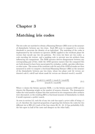 Chapter 3
Matching iris codes
The iris codes are matched to obtain a Hamming Distance (HD) score as the measure
of dissimilarity between any two irises. Each HD score is compared to a certain
threshold to ascertain the identity of an individual. The matching of the codes is
implemented by the exclusive-or operator (XOR) applied to the resultant phase bit
vectors that encode any two iris patterns. For every iris there are two codes: a
code encoding iris texture, and a masking code to prevent non iris artifacts from
inﬂuencing iris comparisons. The XOR operator detects disagreement between any
corresponding pair of bits, while the AND operator ensures that the compared bits
are both deemed to have been uncorrupted by eyelashes, eyelids, specular reﬂections,
or other noise. The norms of the resultant code bit and of the AND’ed masks are then
measured in order to compute a fractional Hamming Distance (HD) as the measure
of the dissimilarity between any two irises, whose two phase code bit vectors are
denoted codeA, codeB and whose mask bit vectors are denoted maskA, maskB:
HD =
(codeA ⊕ codeB) maskA maskB
maskA maskB
(3.1)
Where ⊕ dentes the bitwise operator XOR, is the bitwise operator AND and ·
denotes the Hamming weight as the number of nonzero elements. The denominator
tallies the total number of phase bits that mattered in iris comparisons after artifacts
were discounted, so the resulting HD is a fractional measure of dissimilarity in which
0 would represent a perfect match.
As seen in section 3.2, each bit of any iris code has equal a priori odds of being a 1
or a 0, therefore the expected proportion of agreeing bits between the codes for two
diﬀerent iris is HD=0.5 (each of the four states 00, 01, 10, 11 has probability 0.25,
the bits agree in half of the cases and disagree on the other half).
22
 