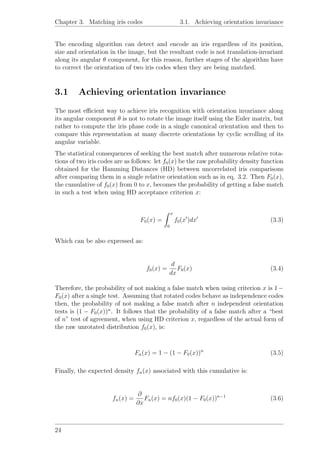 Chapter 3. Matching iris codes 3.1. Achieving orientation invariance
The encoding algorithm can detect and encode an iris regardless of its position,
size and orientation in the image, but the resultant code is not translation-invariant
along its angular θ component, for this reason, further stages of the algorithm have
to correct the orientation of two iris codes when they are being matched.
3.1 Achieving orientation invariance
The most eﬃcient way to achieve iris recognition with orientation invariance along
its angular component θ is not to rotate the image itself using the Euler matrix, but
rather to compute the iris phase code in a single canonical orientation and then to
compare this representation at many discrete orientations by cyclic scrolling of its
angular variable.
The statistical consequences of seeking the best match after numerous relative rota-
tions of two iris codes are as follows: let f0(x) be the raw probability density function
obtained for the Hamming Distances (HD) between uncorrelated iris comparisons
after comparing them in a single relative orientation such as in eq. 3.2. Then F0(x),
the cumulative of f0(x) from 0 to x, becomes the probability of getting a false match
in such a test when using HD acceptance criterion x:
F0(x) =
x
0
f0(x )dx (3.3)
Which can be also expressed as:
f0(x) =
d
dx
F0(x) (3.4)
Therefore, the probability of not making a false match when using criterion x is 1 −
F0(x) after a single test. Assuming that rotated codes behave as independence codes
then, the probability of not making a false match after n independent orientation
tests is (1 − F0(x))n
. It follows that the probability of a false match after a “best
of n” test of agreement, when using HD criterion x, regardless of the actual form of
the raw unrotated distribution f0(x), is:
Fn(x) = 1 − (1 − F0(x))n
(3.5)
Finally, the expected density fn(x) associated with this cumulative is:
fn(x) =
∂
∂x
Fn(x) = nf0(x)(1 − F0(x))n−1
(3.6)
24
 