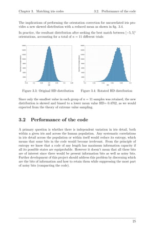Chapter 3. Matching iris codes 3.2. Performance of the code
The implications of performing the orientation correction for uncorrelated iris pro-
vides a new skewed distribution with a reduced mean as shown in ﬁg. 3.4.
In practice, the resultant distribution after seeking the best match between [−5, 5]◦
orientations, accounting for a total of n = 11 diﬀerent trials:
Figure 3.3: Original HD distribution Figure 3.4: Rotated HD distribution
Since only the smallest value in each group of n = 11 samples was retained, the new
distribution is skewed and biased to a lower mean value HD= 0.4702, as we would
expected from the theory of extreme value sampling.
3.2 Performance of the code
A primary question is whether there is independent variation in iris detail, both
within a given iris and across the human population. Any systematic correlations
in iris detail across the population or within itself would reduce its entropy, which
means that some bits in the code would become irrelevant. From the principle of
entropy we know that a code of any length has maximum information capacity if
all its possible states are equiprobable. However it doesn’t mean that all these bits
are of interest since there would be present information bits as well as noisy bits.
Further development of this project should address this problem by discerning which
are the bits of information and how to retain them while suppressing the most part
of noisy bits (compacting the code).
25
 