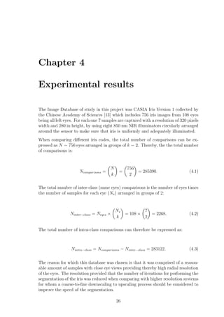 Chapter 4
Experimental results
The Image Database of study in this project was CASIA Iris Version 1 collected by
the Chinese Academy of Sciences [13] which includes 756 iris images from 108 eyes
being all left eyes. For each one 7 samples are captured with a resolution of 320 pixels
width and 280 in height, by using eight 850 nm NIR illuminators circularly arranged
around the sensor to make sure that iris is uniformly and adequately illuminated.
When comparing diﬀerent iris codes, the total number of comparisons can be ex-
pressed as N = 756 eyes arranged in groups of k = 2. Thereby, the the total number
of comparisons is:
Ncomparisons =
N
k
=
756
2
= 285390. (4.1)
The total number of inter-class (same eyes) comparisons is the number of eyes times
the number of samples for each eye (Ns) arranged in groups of 2:
Ninter−class = Neyes ×
Ns
k
= 108 ×
7
2
= 2268. (4.2)
The total number of intra-class comparisons can therefore be expressed as:
Nintra−class = Ncomparisons − Ninter−class = 283122. (4.3)
The reason for which this database was chosen is that it was comprised of a reason-
able amount of samples with close eye views providing thereby high radial resolution
of the eyes. The resolution provided that the number of iterations for performing the
segmentation of the iris was reduced when comparing with higher resolution systems
for whom a coarse-to-ﬁne downscaling to upscaling process should be considered to
improve the speed of the segmentation.
26
 