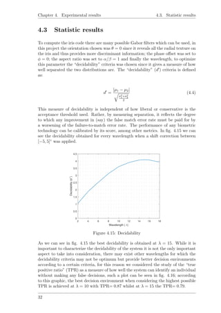Chapter 4. Experimental results 4.3. Statistic results
4.3 Statistic results
To compute the iris code there are many possible Gabor ﬁlters which can be used, in
this project the orientation chosen was θ = 0 since it reveals all the radial texture on
the iris and thus provides more discriminant information; the phase oﬀset was set to
φ = 0; the aspect ratio was set to α/β = 1 and ﬁnally the wavelength, to optimize
this parameter the “decidability” criteria was chosen since it gives a measure of how
well separated the two distributions are. The “decidability” (d ) criteria is deﬁned
as:
d =
|µ1 − µ2|
σ2
1+σ2
2
2
(4.4)
This measure of decidability is independent of how liberal or conservative is the
acceptance threshold used. Rather, by measuring separation, it reﬂects the degree
to which any improvement in (say) the false match error rate must be paid for by
a worsening of the failure-to-match error rate. The performance of any biometric
technology can be calibrated by its score, among other metrics. In ﬁg. 4.15 we can
see the decidability obtained for every wavelength when a shift correction between
[−5, 5]◦
was applied.
2 4 6 8 10 12 14 16 18
Wavelength ( λ)
0
0.5
1
1.5
2
2.5
3
3.5
4
4.5
Decidability(d′
)
Figure 4.15: Decidability
As we can see in ﬁg. 4.15 the best decidability is obtained at λ = 15. While it is
important to characterize the decidability of the system it is not the only important
aspect to take into consideration, there may exist other wavelengths for which the
decidability criteria may not be optimum but provide better decision environments
according to a certain criteria, for this reason we considered the study of the “true
positive ratio” (TPR) as a measure of how well the system can identify an individual
without making any false decisions, such a plot can be seen in ﬁg. 4.16; according
to this graphic, the best decision environment when considering the highest possible
TPR is achieved at λ = 10 with TPR= 0.87 whilst at λ = 15 the TPR= 0.79.
32
 