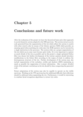 Chapter 5
Conclusions and future work
After the realization of the project we have the theoretical basis and a ﬁrst approach
to an iris biometric system adapted to the NIR spectrum. The system extracts an iris
code generated from the segmentation of the iris which allows the system to match
with other stored codes by means of the bitwise operator XOR which provides an
amazing speed when matching iris codes since the XOR operator can be executed in
a single instruction in the processor. The system relies on a proper segmentation of
the iris which can in some cases become quite tricky. It is very important to capture
as much details of the iris as possible and in this project a single optimized Gabor
ﬁlter was chosen but further development of the texture analysis should introduce
modiﬁcations in the Gabor ﬁlter according to the region of study to address the
heterogeneous structure of the iris. Further development of the system may also
include segmentation of the eyelashes, eyelids and shadows (EES) minimizing as
much as possible the suppression of texture information. Also a proper detailed
study of the intrinsic correlations in the iris should be done compacting the generated
code.
Future adaptations of the system may also be capable to operate on the visible
spectrum. Working on the VW spectrum has the additional diﬃculty that reﬂections
should be addressed when segmenting the iris. Furthermore, it would be interesting
to combine facial recognition algorithms to extract iris codes.
34
 