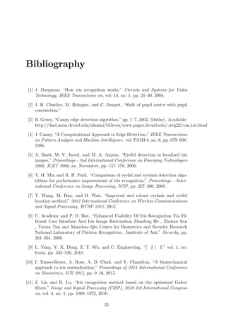 Bibliography
[1] J. Daugman, “How iris recognition works,” Circuits and Systems for Video
Technology, IEEE Transactions on, vol. 14, no. 1, pp. 21–30, 2004.
[2] J. R. Charlier, M. Behague, and C. Buquet, “Shift of pupil center with pupil
constriction.”
[3] B. Green, “Canny edge detection algorithm,” pp. 1–7, 2002. [Online]. Available:
http://dasl.mem.drexel.edu/alumni/bGreen/www.pages.drexel.edu/ weg22/can tut.html
[4] J. Canny, “A Computational Approach to Edge Detection,” IEEE Transactions
on Pattern Analysis and Machine Intelligence, vol. PAMI-8, no. 6, pp. 679–698,
1986.
[5] A. Basit, M. Y. Javed, and M. A. Anjum, “Eyelid detection in localized iris
images,” Proceedings - 2nd International Conference on Emerging Technologies
2006, ICET 2006, no. November, pp. 157–159, 2006.
[6] T. H. Min and R. H. Park, “Comparison of eyelid and eyelash detection algo-
rithms for performance improvement of iris recognition,” Proceedings - Inter-
national Conference on Image Processing, ICIP, pp. 257–260, 2008.
[7] T. Wang, M. Han, and H. Wan, “Improved and robust eyelash and eyelid
location method,” 2012 International Conference on Wireless Communications
and Signal Processing, WCSP 2012, 2012.
[8] C. Academy and P. O. Box, “Enhanced Usability Of Iris Recognition Via Ef-
ﬁcient User Interface And Iris Image Restoration Zhaofeng He , Zhenan Sun
, Tieniu Tan and Xianchao Qiu Center for Biometrics and Security Research
National Laboratory of Pattern Recognition , Institute of Aut,” Security, pp.
261–264, 2008.
[9] L. Yang, Y. X. Dong, Z. T. Wu, and C. Engineering, “[ J [ J,” vol. 1, no.
Iccda, pp. 533–536, 2010.
[10] I. Tomeo-Reyes, A. Ross, A. D. Clark, and V. Chandran, “A biomechanical
approach to iris normalization,” Proceedings of 2015 International Conference
on Biometrics, ICB 2015, pp. 9–16, 2015.
[11] Z. Lin and B. Lu, “Iris recognition method based on the optimized Gabor
ﬁlters,” Image and Signal Processing (CISP), 2010 3rd International Congress
on, vol. 4, no. 1, pp. 1868–1872, 2010.
35
 