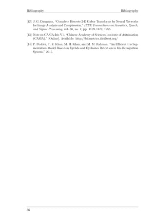 Bibliography Bibliography
[12] J. G. Daugman, “Complete Discrete 2-D Gabor Transforms by Neural Networks
for Image Analysis and Compression,” IEEE Transactions on Acoustics, Speech,
and Signal Processing, vol. 36, no. 7, pp. 1169–1179, 1988.
[13] Note on CASIA-Iris V1, “Chinese Academy of Sciences Institute of Automation
(CASIA).” [Online]. Available: http://biometrics.idealtest.org/
[14] P. Podder, T. Z. Khan, M. H. Khan, and M. M. Rahman, “An Eﬃcient Iris Seg-
mentation Model Based on Eyelids and Eyelashes Detection in Iris Recognition
System,” 2015.
36
 