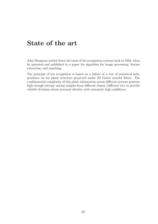 State of the art
John Daugman settled down the basis of iris recognition systems back in 1994, when
he patented and published in a paper his algorithm for image processing, feature
extraction, and matching.
The principle of iris recognition is based on a failure of a test of statistical inde-
pendence on iris phase structure projected under 2D Gabor wavelet ﬁlters. The
combinatorial complexity of this phase information across diﬀerent persons presents
high enough entropy among samples from diﬀerent classes (diﬀerent iris) to provide
reliable decisions about personal identity with extremely high conﬁdence.
IV
 