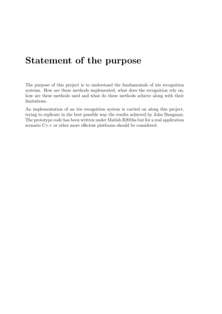 Statement of the purpose
The purpose of this project is to understand the fundamentals of iris recognition
systems. How are these methods implemented, what does the recognition rely on,
how are these methods used and what do these methods achieve along with their
limitations.
An implementation of an iris recognition system is carried on along this project,
trying to replicate in the best possible way the results achieved by John Daugman.
The prototype code has been written under Matlab R2016a but for a real application
scenario C++ or other more eﬃcient platforms should be considered.
 