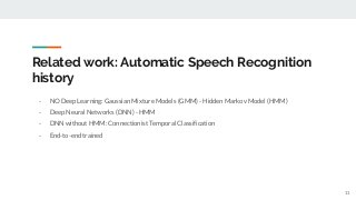 Related work: Automatic Speech Recognition
history
- NO Deep Learning: Gaussian Mixture Models (GMM) - Hidden Markov Model (HMM)
- Deep Neural Networks (DNN) - HMM
- DNN without HMM: Connectionist Temporal Classification
- End-to-end trained
11
 