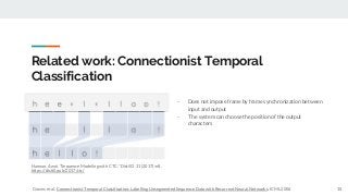 Related work: Connectionist Temporal
Classification
- Does not impose frame by frame synchronization between
input and output
- The system can choose the position of the output
characters
15
Hannun, Awni. "Sequence Modeling with CTC." Distill 2.11 (2017): e8.
https://distill.pub/2017/ctc/
Graves et al. Connectionist Temporal Classification: Labelling Unsegmented Sequence Data with Recurrent Neural Networks. ICML 2006
 